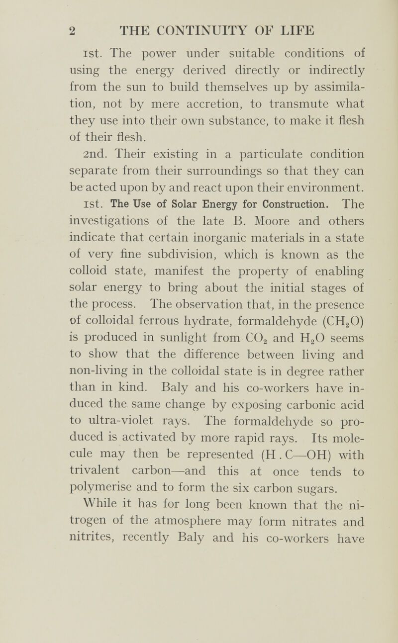 2 THE CONTINUITY OF LIFE ist. The power under suitable conditions of using the energy derived directly or indirectly from the sun to build themselves up by assimila¬ tion, not by mere accretion, to transmute what they use into their own substance, to make it flesh of their flesh. 2nd. Their existing in a particulate condition separate from their surroundings so that they can be acted upon by and react upon their environment. ist. The Use of Solar Energy for Construction. The investigations of the late B. Moore and others indicate that certain inorganic materials in a state of very fine subdivision, which is known as the colloid state, manifest the property of enabling solar energy to bring about the initial stages of the process. The observation that, in the presence of colloidal ferrous hydrate, formaldehyde (CH2O) is produced in sunlight from CO2 and HgO seems to show that the difference between living and non-living in the colloidal state is in degree rather than in kind. Baly and his co-workers have in¬ duced the same change by exposing carbonic acid to ultra-violet rays. The formaldehyde so pro¬ duced is activated by more rapid rays. Its mole¬ cule may then be represented (H . С—OH) with trivalent carbon—and this at once tends to polymerise and to form the six carbon sugars. While it has for long been known that the ni¬ trogen of the atmosphere may form nitrates and nitrites, recently Baly and his co-workers have
