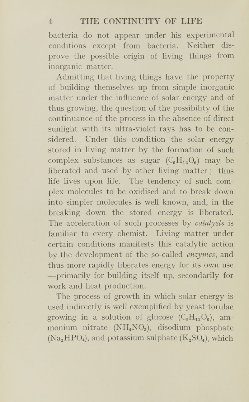 4 THE CONTINUITY OF LIFE bacteria do not appear under his experimental conditions except from bacteria. Neither dis¬ prove the possible origin of living things from inorganic matter. Admitting that living things have the property of building themselves up from simple inorganic matter under the influence of solar energy and of thus growing, the question of the possibility of the continuance of the process in the absence of direct sunlight with its ultra-violet rays has to be con¬ sidered. Under this condition the solar energy stored in living matter by the formation of such complex substances as sugar (CgHiaOe) may be liberated and used by other living matter ; thus life lives upon life. The tendency of such com¬ plex molecules to be oxidised and to break down into simpler molecules is well known, and, in the breaking down the stored energy is liberated. The acceleration of such processes by catalysts is familiar to every chemist. Living matter under certain conditions manifests this catalytic action by the development of the so-called enzymes, and thus more rapidly liberates energy for its own use —primarily for building itself up, secondarily for work and heat production. The process of growth in which solar energy is used indirectly is well exemplified by yeast torulae growing in a solution of glucose (CßHiaOe), am¬ monium nitrate (NH4NO3), disodium phosphate (Na2HP04), and potassium sulphate (K2SO4), which