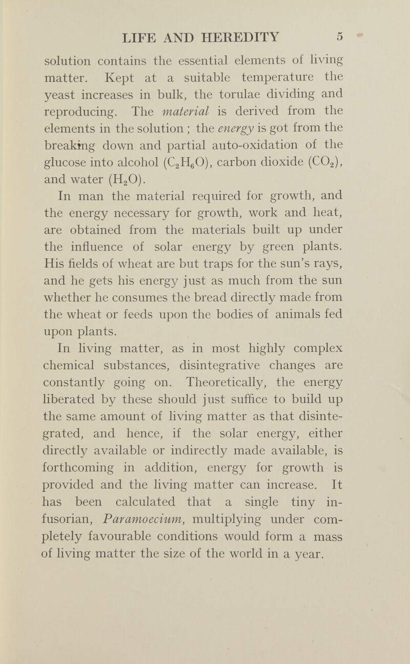 LIFE AND HEREDITY 5 - solution contains the essential elements of living matter. Kept at a suitable temperature the yeast increases in bulk, the torulae dividing and reproducing. The material is derived from the elements in the solution ; the energy is got from the breakmg down and partial auto-oxidation of the glucose into alcohol (CaHßO), carbon dioxide (CO2), and water (H2O). In man the material required for growth, and the energy necessary for growth, work and heat, are obtained from the materials built up under the influence of solar energy by green plants. His ñelds of wheat are but traps for the sun's rays, and he gets his energy just as much from the sun whether he consumes the bread directly made from the wheat or feeds upon the bodies of animals fed upon plants. In living matter, as in most highly complex chemical substances, disintegrative changes are constantly going on. Theoretically, the energy liberated by these should just suffice to build up the same amount of living matter as that disinte¬ grated, and hence, if the solar energy, either directly available or indirectly made available, is forthcoming in addition, energy for growth is provided and the living matter can increase. It has been calculated that a single tiny in- fusorian, Paramoecium, multiplying under com¬ pletely favourable conditions would form a mass of living matter the size of the world in a year.