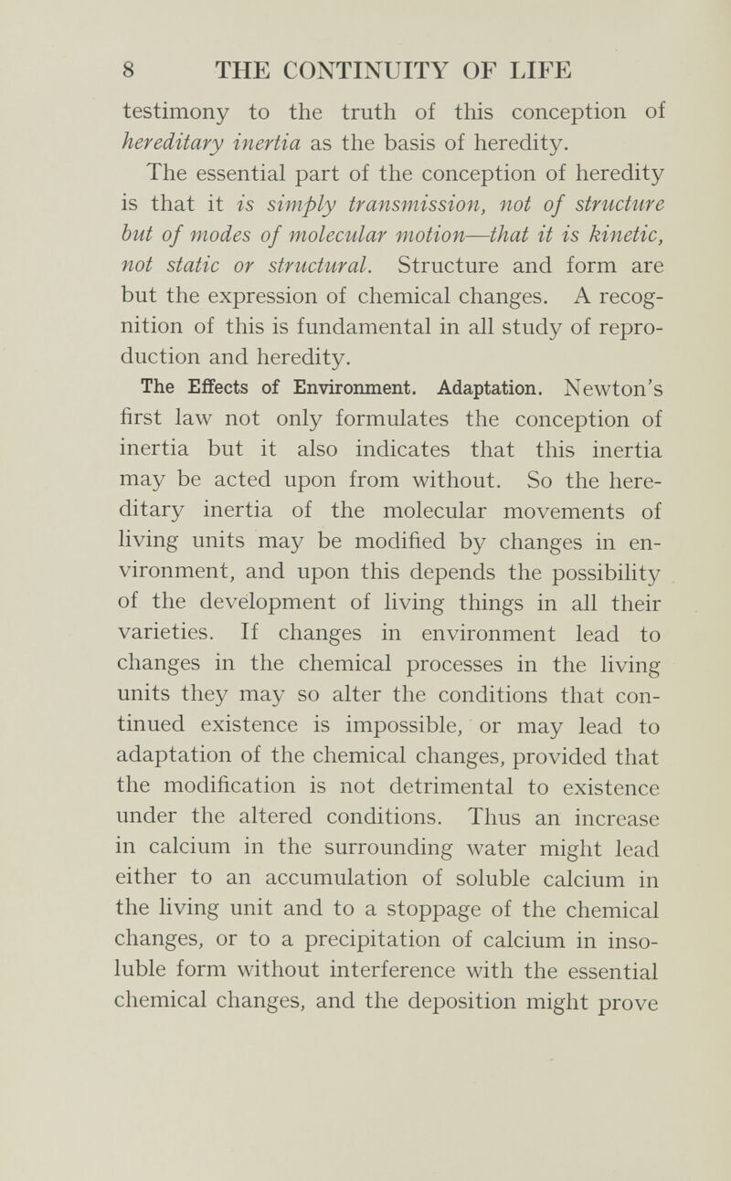 8 THE CONTINUITY OF LIFE testimony to the truth of this conception of hereditary inertia as the basis of heredity. The essential part of the conception of heredity is that it is simply transmission, not of structure but of modes of molecular motion—that it is kinetic, not static or structural. Structure and form are but the expression of chemical changes. A recog¬ nition of this is fundamental in all study of repro¬ duction and heredity. The Effects of Environment. Adaptation. Newton's first law not only formulates the conception of inertia but it also indicates that this inertia may be acted upon from without. So the here¬ ditary inertia of the molecular movements of living units may be modified by changes in en¬ vironment, and upon this depends the possibility of the development of living things in all their varieties. If changes in environment lead to changes in the chemical processes in the living units they may so alter the conditions that con¬ tinued existence is impossible, or may lead to adaptation of the chemical changes, provided that the modification is not detrimental to existence under the altered conditions. Thus an increase in calcium in the surrounding water might lead either to an accumulation of soluble calcium in the living unit and to a stoppage of the chemical changes, or to a precipitation of calcium in inso¬ luble form without interference with the essential chemical changes, and the deposition might prove