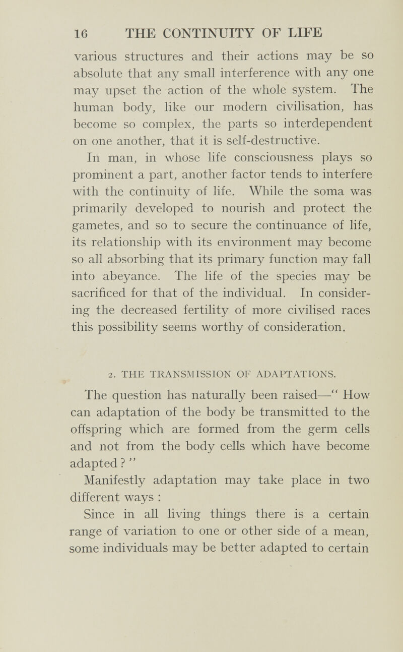16 THE CONTINUITY OF LIFE various structures and their actions may be so absolute that any small interference with any one may upset the action of the whole system. The human body, like our modern civilisation, has become so complex, the parts so interdependent on one another, that it is self-destructive. In man, in whose life consciousness plays so prominent a part, another factor tends to interfere with the continuity of life. While the soma was primarily developed to nourish and protect the gametes, and so to secure the continuance of life, its relationship with its environment may become so all absorbing that its primary function may fall into abeyance. The life of the species may be sacrificed for that of the individual. In consider¬ ing the decreased fertility of more civilised races this possibility seems worthy of consideration. 2. THE TRANSMISSION OF ADAPTATIONS. The question has naturally been raised— How can adaptation of the body be transmitted to the offspring which are formed from the germ cells and not from the body cells which have become adapted ?  Manifestly adaptation may take place in two different ways : Since in aU living things there is a certain range of variation to one or other side of a mean, some individuals may be better adapted to certain