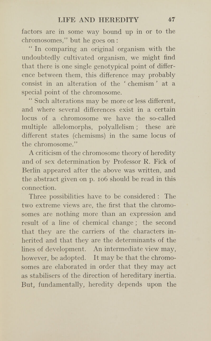 LIFE AND HEREDITY 47 factors are in some way bound up in or to the chromosomes, but he goes on :  In comparing an original organism with the undoubtedly cultivated organism, we might find that there is one single genotypical point of differ¬ ence between them, this difference may probably consist in an alteration of the ' chemism ' at a special point of the chromosome.  Such alterations may be more or less different, and where several differences exist in a certain locus of a chromosome we have the so-called multiple allelomorphs, polyallelism ; these are different states (chemisms) in the same locus of the chromosome. A criticism of the chromosome theory of heredity and of sex determination by Professor R. Fick of Berlin appeared after the above was written, and the abstract given on p. io6 should be read in this connection. Three possibilities have to be considered : The two extreme views are, the first that the chromo¬ somes are nothing more than an expression and result of a line of chemical change ; the second that they are the carriers of the characters in¬ herited and that they are the determinants of the lines of development. An intermediate view may, however, be adopted. It may be that the chromo¬ somes are elaborated in order that they may act as stabilisers of the direction of hereditary inertia. But, fundamentally, heredity depends upon the