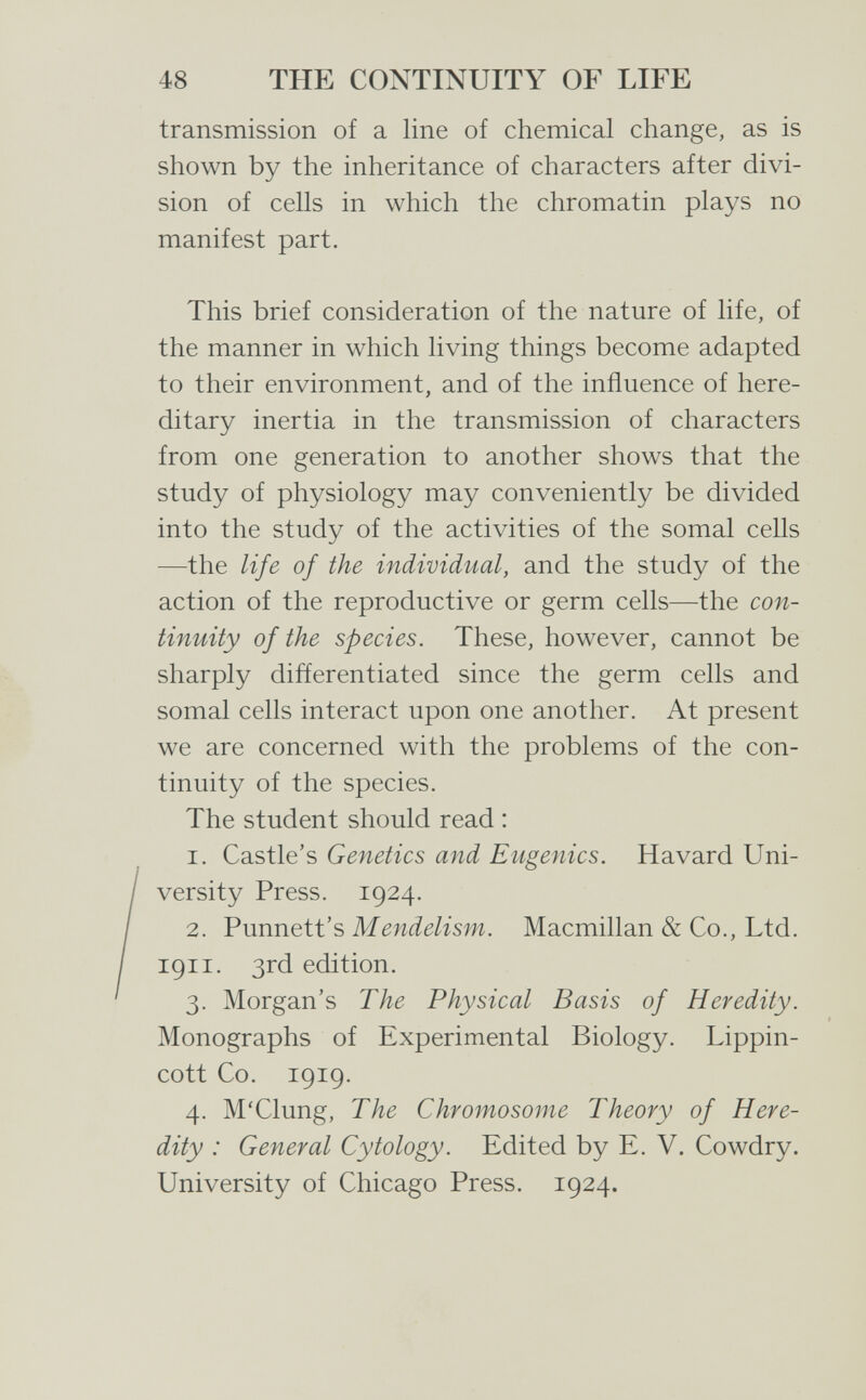 48 THE CONTINUITY OF LIFE transmission of a line of chemical change, as is shown by the inheritance of characters after divi¬ sion of cells in which the chromatin plays no manifest part. This brief consideration of the nature of life, of the manner in which living things become adapted to their environment, and of the influence of here¬ ditary inertia in the transmission of characters from one generation to another shows that the study of physiology may conveniently be divided into the study of the activities of the somal cells —the life of the individual, and the study of the action of the reproductive or germ cells—the con¬ tinuity of the species. These, however, cannot be sharply differentiated since the germ cells and somal cells interact upon one another. At present we are concerned with the problems of the con¬ tinuity of the species. The student should read : 1. Castle's Genetics and Eugenics. Havard Uni¬ versity Press. 1924. 2. Punnett's Mendelism. Macmillan & Co., Ltd. 1911. 3rd edition. 3. Morgan's The Physical Basis of Heredity. Monographs of Experimental Biology. Lippin- cott Co. 1919. 4. M'Clung, The Chromosome Theory of Here¬ dity : General Cytology. Edited by E. V. Cowdry. University of Chicago Press. 1924.