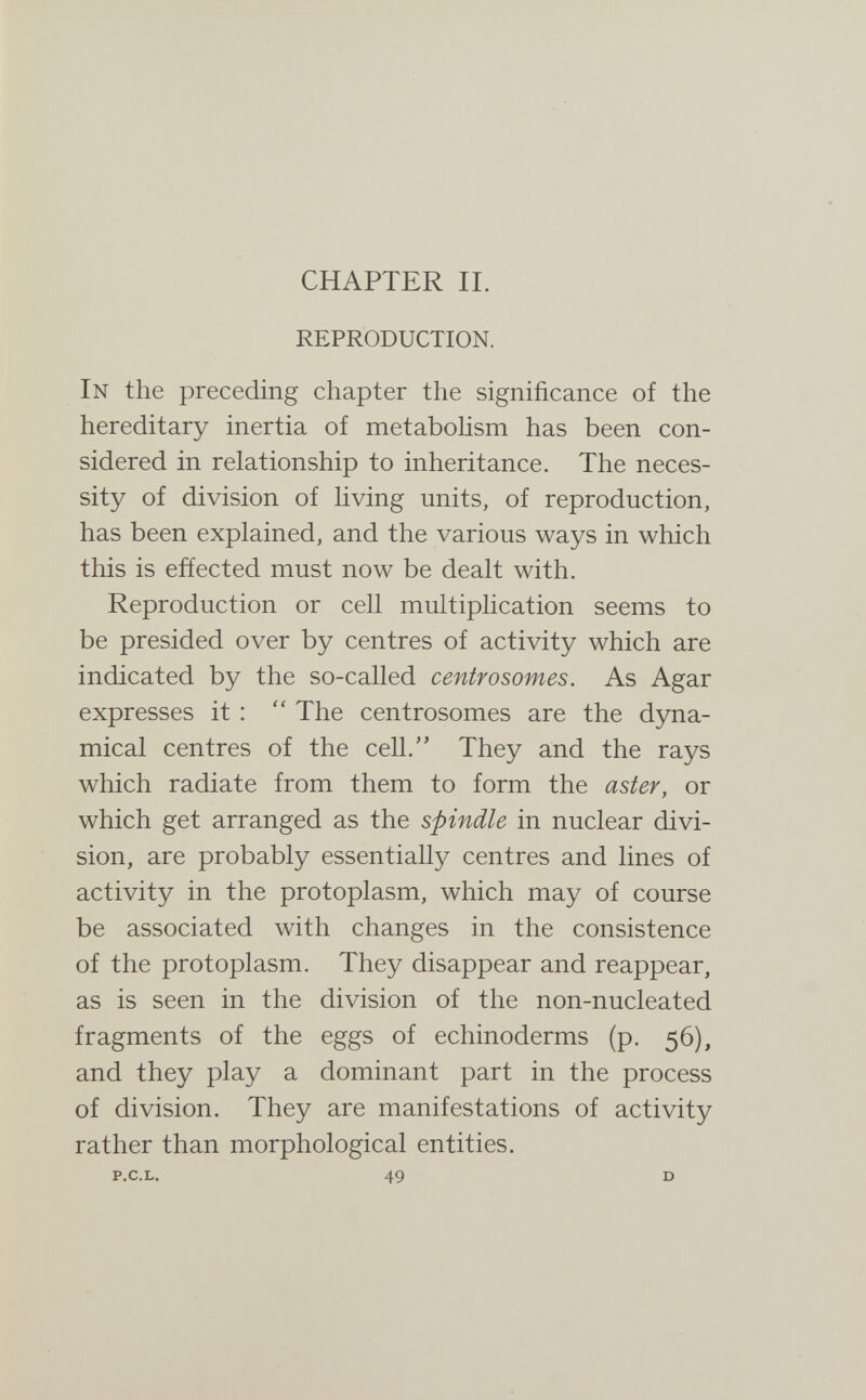 CHAPTER IL REPRODUCTION. In the preceding chapter the significance of the hereditary inertia of metabohsm has been con¬ sidered in relationship to inheritance. The neces¬ sity of division of hving units, of reproduction, has been explained, and the various ways in which this is effected must now be dealt with. Reproduction or cell multiplication seems to be presided over by centres of activity which are indicated by the so-called centrosomes. As Agar expresses it :  The centrosomes are the dyna¬ mical centres of the cell. They and the rays which radiate from them to form the aster, or which get arranged as the spindle in nuclear divi¬ sion, are probably essentially centres and lines of activity in the protoplasm, which may of course be associated with changes in the consistence of the protoplasm. They disappear and reappear, as is seen in the division of the non-nucleated fragments of the eggs of echinoderms (p. 56), and they play a dominant part in the process of division. They are manifestations of activity rather than morphological entities. P.C.L. 49 D