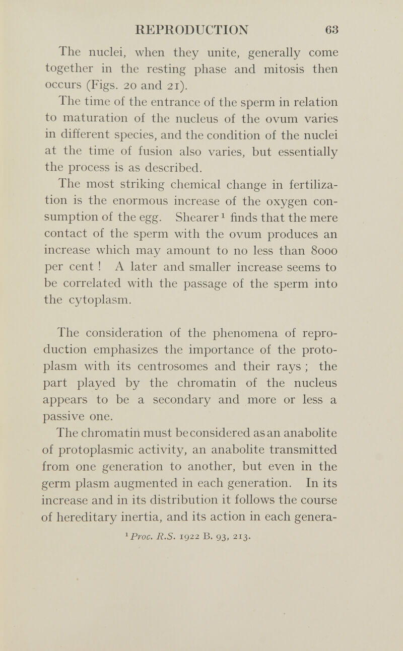 REPRODUCTION 63 The nuclei, when they unite, generally come together in the resting phase and mitosis then occurs (Figs. 20 and 21). The time of the entrance of the sperm in relation to maturation of the nucleus of the ovum varies in different species, and the condition of the nuclei at the time of fusion also varies, but essentially the process is as described. The most striking chemical change in fertiliza¬ tion is the enormous increase of the oxygen con¬ sumption of the egg. Shearer ^ finds that the mere contact of the sperm with the ovum produces an increase which may amount to no less than 8000 per cent ! A later and smaller increase seems to be correlated with the passage of the sperm into the cytoplasm. The consideration of the phenomena of repro¬ duction emphasizes the importance of the proto¬ plasm with its centrosomes and their rays ; the part played by the chromatin of the nucleus appears to be a secondary and more or less a passive one. The chromatin must be considered asan anabolite of protoplasmic activity, an anabolite transmitted from one generation to another, but even in the germ plasm augmented in each generation. In its increase and in its distribution it follows the course of hereditary inertia, and its action in each genera- ^Proc. R.S. 1922 B. 93, 213.