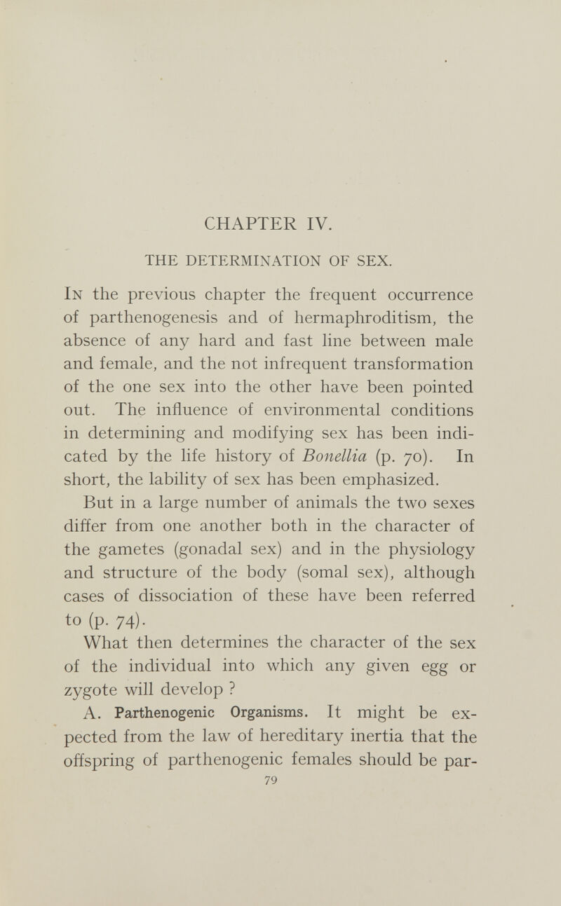 CHAPTER IV. THE DETERMINATION OF SEX. In the previous chapter the frequent occurrence of parthenogenesis and of hermaphroditism, the absence of any hard and fast hne between male and female, and the not infrequent transformation of the one sex into the other have been pointed out. The influence of environmental conditions in determining and modifying sex has been indi¬ cated by the life history of Bonellia (p. 70). In short, the lability of sex has been emphasized. But in a large number of animals the two sexes differ from one another both in the character of the gametes (gonadal sex) and in the physiology and structure of the body (somal sex), although cases of dissociation of these have been referred to (p. 74). What then determines the character of the sex of the individual into which any given egg or zygote will develop ? A. Parthenogenic Organisms. It might be ex¬ pected from the law of hereditary inertia that the offspring of parthenogenic females should be par- 79