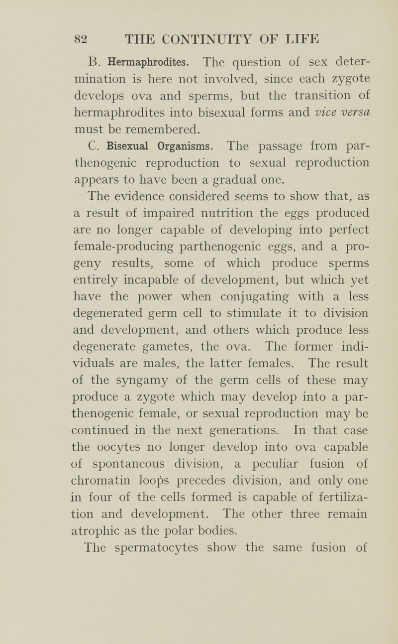 82 THE CONTINUITY OF LIFE B. Hermaphrodites. The question of sex deter¬ mination is here not involved, since each zygote develops ova and sperms, but the transition of hermaphrodites into bisexual forms and vice versa must be remembered. C. Bisexual Organisms. The passage from par- thenogenic reproduction to sexual reproduction appears to have been a gradual one. The evidence considered seems to show that, as a result of impaired nutrition the eggs produced are no longer capable of developing into perfect female-producing parthenogenic eggs, and a pro¬ geny results, some of which produce sperms entirely incapable of development, but which yet have the power when conjugating with a less degenerated germ cell to stimulate it to division and development, and others which produce less degenerate gametes, the ova. The former indi¬ viduals are males, the latter females. The result of the syngamy of the germ cells of these may produce a zygote which may develop into a par¬ thenogenic female, or sexual reproduction may be continued in the next generations. In that case the oocytes no longer develop into ova capable of spontaneous division, a peculiar fusion of chromatin loops precedes division, and only one in four of the cells formed is capable of fertiliza¬ tion and development. The other three remain atrophic as the polar bodies. The spermatocytes show the same fusion of