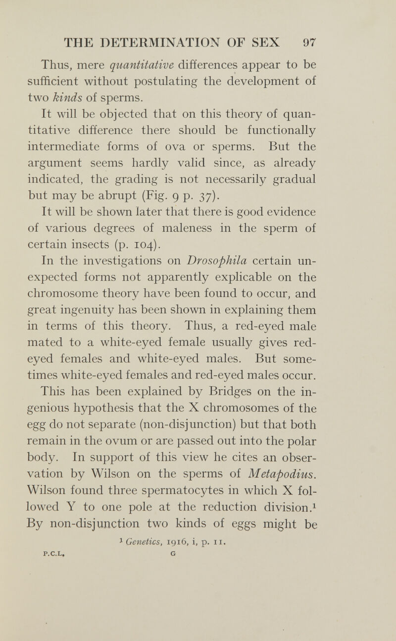 THE DETERMINATION OF SEX 97 Thus, mere quantitative differences appear to be sufficient without postulating the development of two kinds of sperms. It will be objected that on this theory of quan¬ titative difference there should be functionally intermediate forms of ova or sperms. But the argument seems hardly valid since, as already indicated, the grading is not necessarily gradual but may be abrupt (Fig. 9 p. 37). It will be shown later that there is good evidence of various degrees of maleness in the sperm of certain insects (p. 104). In the investigations on Drosophila certain un¬ expected forms not apparently explicable on the chromosome theory have been found to occur, and great ingenuity has been shown in explaining them in terms of this theory. Thus, a red-eyed male mated to a white-eyed female usually gives red- eyed females and white-eyed males. But some¬ times white-eyed females and red-eyed males occur. This has been explained by Bridges on the in¬ genious hypothesis that the X chromosomes of the egg do not separate (non-disjunction) but that both remain in the ovum or are passed out into the polar body. In support of this view he cites an obser¬ vation by Wilson on the sperms of Metapodius. Wilson found three spermatocytes in which X fol¬ lowed Y to one pole at the reduction di vision.^ By non-disjunction two kinds of eggs might be J Genetics, 1916, i, p. 11.