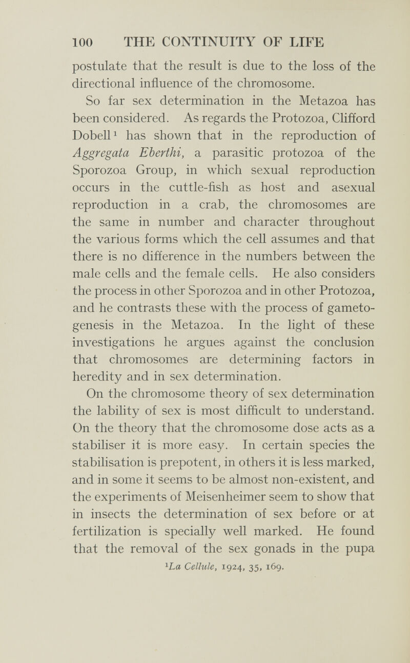 100 THE CONTINUITY OF LIFE postulate that the result is due to the loss of the directional influence of the chromosome. So far sex determination in the Metazoa has been considered. As regards the Protozoa, Clifíord Dobell^ has shown that in the reproduction of Aggregata Eberthi, a parasitic protozoa of the Sporozoa Group, in which sexual reproduction occurs in the cuttle-fish as host and asexual reproduction in a crab, the chromosomes are the same in number and character throughout the various forms which the cell assumes and that there is no difference in the numbers between the male cells and the female cells. He also considers the process in other Sporozoa and in other Protozoa, and he contrasts these with the process of gameto- genesis in the Metazoa. In the light of these investigations he argues against the conclusion that chromosomes are determining factors in heredity and in sex determination. On the chromosome theory of sex determination the lability of sex is most difficult to understand. On the theory that the chromosome dose acts as a stabiliser it is more easy. In certain species the stabilisation is prepotent, in others it is less marked, and in some it seems to be almost non-existent, and the experiments of Meisenheimer seem to show that in insects the determination of sex before or at fertilization is specially well marked. He found that the removal of the sex gonads in the pupa ^La Cellule, 1924, 35, 169.