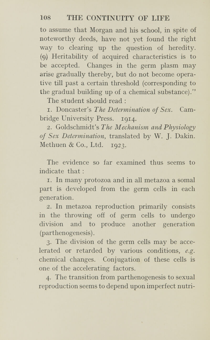 108 THE CONTINUITY OF LIFE to assume that Morgan and his school, in spite of noteworthy deeds, have not yet found the right way to clearing up the question of heredity. (9) Heritability of acquired characteristics is to be accepted. Changes in the germ plasm may arise gradually thereby, but do not become opera¬ tive till past a certain threshold (corresponding to the gradual building up of a chemical substance). The student should read : 1. DoncsLSter's The Determination of Sex. Cam¬ bridge University Press. 1914. 2. Goldschmidt's The Mechanism and Physiology of Sex Determination, translated by W. J. Dakin. Methuen & Co., Ltd. 1923. The evidence so far examined thus seems to indicate that : 1. In many protozoa and in all metazoa a somal part is developed from the germ cells in each generation. 2. In metazoa reproduction primarily consists in the throwing ofí of germ cells to undergo division and to produce another generation (parthenogenesis). 3. The division of the germ cells may be acce¬ lerated or retarded by various conditions, e.g. chemical changes. Conjugation of these cells is one of the accelerating factors. 4. The transition from parthenogenesis to sexual reproduction seems to depend upon imperfect nutri-