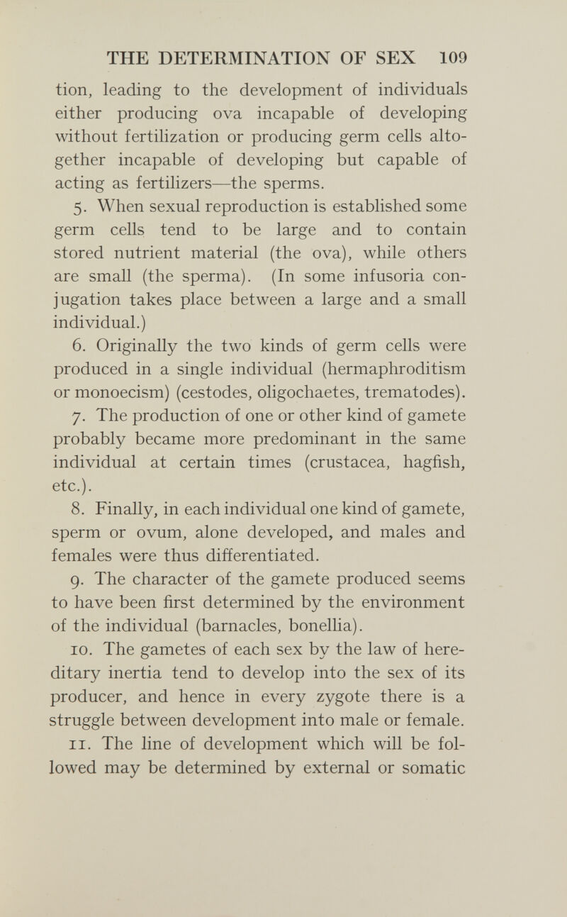 THE DETERMINATION OF SEX 109 tion, leading to the development of individuals either producing ova incapable of developing without fertilization or producing germ cells alto¬ gether incapable of developing but capable of acting as fertilizers—the sperms. 5. When sexual reproduction is established some germ cells tend to be large and to contain stored nutrient material (the ova), while others are small (the sperma). (In some infusoria con¬ jugation takes place between a large and a small individual.) 6. Originally the two kinds of germ cells were produced in a single individual (hermaphroditism ormonoecism) (cestodes, oligochaetes, trematodes). 7. The production of one or other kind of gamete probably became more predominant in the same individual at certain times (crustácea, hagfish, etc.). 8. Finally, in each individual one kind of gamete, sperm or ovum, alone developed, and males and females were thus differentiated. 9. The character of the gamete produced seems to have been first determined by the environment of the individual (barnacles, bonellia). 10. The gametes of each sex by the law of here¬ ditary inertia tend to develop into the sex of its producer, and hence in every zygote there is a struggle between development into male or female. 11. The line of development which will be fol¬ lowed may be determined by external or somatic