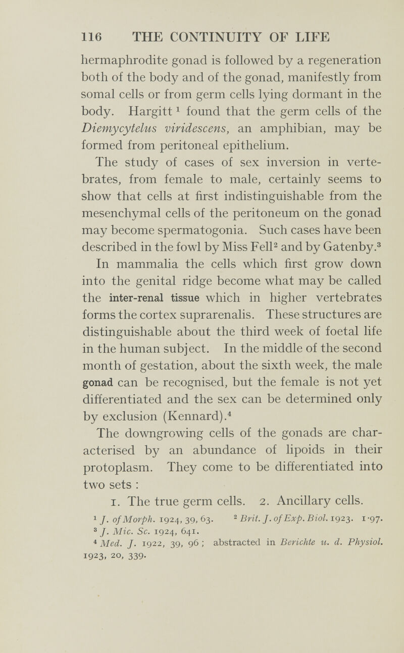 116 THE CONTINUITY OF LIFE hermaphrodite gonad is followed by a regeneration both of the body and of the gonad, manifestly from somal cells or from germ cells lying dormant in the body. Hargitt 1 found that the germ cells of the Diemycytelus viridescens, an amphibian, may be formed from peritoneal epithelium. The study of cases of sex inversion in verte¬ brates, from female to male, certainly seems to show that cells at first indistinguishable from the mesenchymal cells of the peritoneum on the gonad may become spermatogonia. Such cases have been described in the fowl by Miss FelP and by Gatenby.^ In mammalia the cells which first grow down into the genital ridge become what may be called the inter-renal tissue which in higher vertebrates forms the cortex suprarenalis. These structures are distinguishable about the third week of foetal life in the human subject. In the middle of the second month of gestation, about the sixth week, the male gonad can be recognised, but the female is not yet difíerentiated and the sex can be determined only by exclusion (Kennard).^ The downgrowing cells of the gonads are char¬ acterised by an abundance of lipoids in their protoplasm. They come to be differentiated into two sets : I. The true germ cells. 2. Ancillary cells. 1 J. of Morph. 1924, 39, 63. 2 Brit. J. of Exp. Biol. 1923. i -97. ®/. Mie. Sc. 1924, 641. ^ Med. /• 1922, 39, 96 ; abstracted in Berichte и. d. Physiol. 1923, 20, 339.