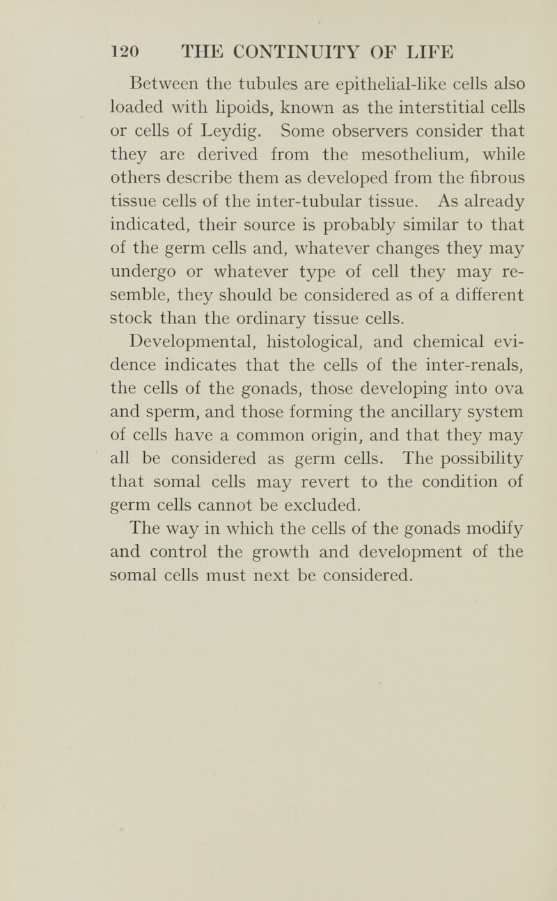 120 THE CONTINUITY OF LIFE Between the tubules are epithelial-like cells also loaded with lipoids, known as the interstitial cells or cells of Leydig. Some observers consider that they are derived from the mesothelium, while others describe them as developed from the fibrous tissue cells of the inter-tubular tissue. As already indicated, their source is probably similar to that of the germ cells and, whatever changes they may undergo or whatever type of cell they may re¬ semble, they should be considered as of a different stock than the ordinary tissue cells. Developmental, histological, and chemical evi¬ dence indicates that the cells of the inter-renals, the cells of the gonads, those developing into ova and sperm, and those forming the ancillary system of cells have a common origin, and that they may all be considered as germ cells. The possibility that somal cells may revert to the condition of germ cells cannot be excluded. The way in which the cells of the gonads modify and control the growth and development of the somal cells must next be considered.