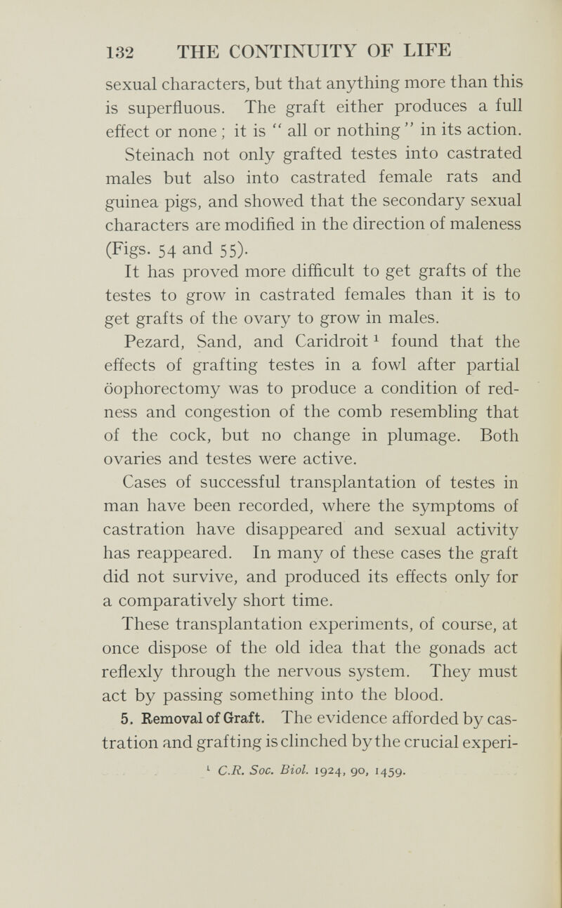 132 THE CONTINUITY OF LIFE sexual characters, but that anything more than this is superfluous. The graft either produces a full effect or none ; it is  all or nothing  in its action. Steinach not only grafted testes into castrated males but also into castrated female rats and guinea pigs, and showed that the secondary sexual characters are modiñed in the direction of maleness (Figs. 54 and 55). It has proved more difficult to get grafts of the testes to grow in castrated females than it is to get grafts of the ovary to grow in males. Pezard, Sand, and Caridroit ^ found that the effects of grafting testes in a fowl after partial oophorectomy was to produce a condition of red¬ ness and congestion of the comb resembling that of the cock, but no change in plumage. Both ovaries and testes were active. Cases of successful transplantation of testes in man have been recorded, where the symptoms of castration have disappeared and sexual activity has reappeared. In many of these cases the graft did not survive, and produced its effects only for a comparatively short time. These transplantation experiments, of course, at once dispose of the old idea that the gonads act reflexly through the nervous system. They must act by passing something into the blood. 5. Removal of Graft. The evidence afforded by cas¬ tration and grafting is clinched by the crucial experi- ^ C.R. Soc. Biol. 1924, go, 1459.