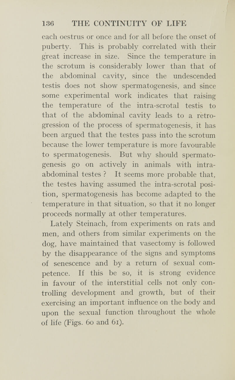 136 THE CONTINUITY OF LIFE each oestrus or once and for all before the onset of puberty. This is probably correlated with their great increase in size. Since the temperature in the scrotum is considerably lower than that of the abdominal cavity, since the undescended testis does not show spermatogenesis, and since some experimental work indicates that raising the temperature of the intra-scrotal testis to that of the abdominal cavity leads to a retro¬ gression of the process of spermatogenesis, it has been argued that the testes pass into the scrotum because the lower temperature is more favourable to spermatogenesis. But why should spermato¬ genesis go on actively in animals with intra¬ abdominal testes ? It seems more probable that, the testes having assumed the intra-scrotal posi¬ tion, spermatogenesis has become adapted to the temperature in that situation, so that it no longer proceeds normally at other temperatures. Lately Steinach, from experiments on rats and men, and others from similar experiments on the dog, have maintained that vasectomy is followed by the disappearance of the signs and symptoms of senescence and by a return of sexual com¬ petence. If this be so, it is strong evidence in favour of the interstitial cells not only con¬ trolling development and growth, but of their exercising an important influence on the body and upon the sexual function throughout the whole of life (Figs. 60 and 61).