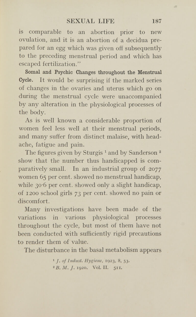 SEXUAL LIFE 187 is comparable to an abortion prior to new ovulation, and it is an abortion of a decidua pre¬ pared for an egg which was given off subsequently to the preceding menstrual period and which has escaped fertilization. Somal and Psychic Changes throughout the Menstrual Cycle. It would be surprising if the marked series of changes in the ovaries and uterus which go on during the menstrual cycle were unaccompanied by any alteration in the physiological processes of the body. As is well known a considerable proportion of women feel less well at their menstrual periods, and many suffer from distinct malaise, with head¬ ache, fatigue and pain. The figures given by Sturgis ^ and by Sanderson ^ show that the number thus handicapped is com¬ paratively small. In an industrial group of 2077 women 65 per cent, showed no menstrual handicap, while 30-6 per cent, showed only a slight handicap, of 1200 school girls 73 per cent, showed no pain or discomfort. Many investigations have been made of the variations in various physiological processes throughout the cycle, but most of them have not been conducted with sufficiently rigid precautions to render them of value. The disturbance in the basal metabolism appears 1 J, of Indust. Hygiene, 1923, 8, 53. M. J. 1920. Vol. II. 511.