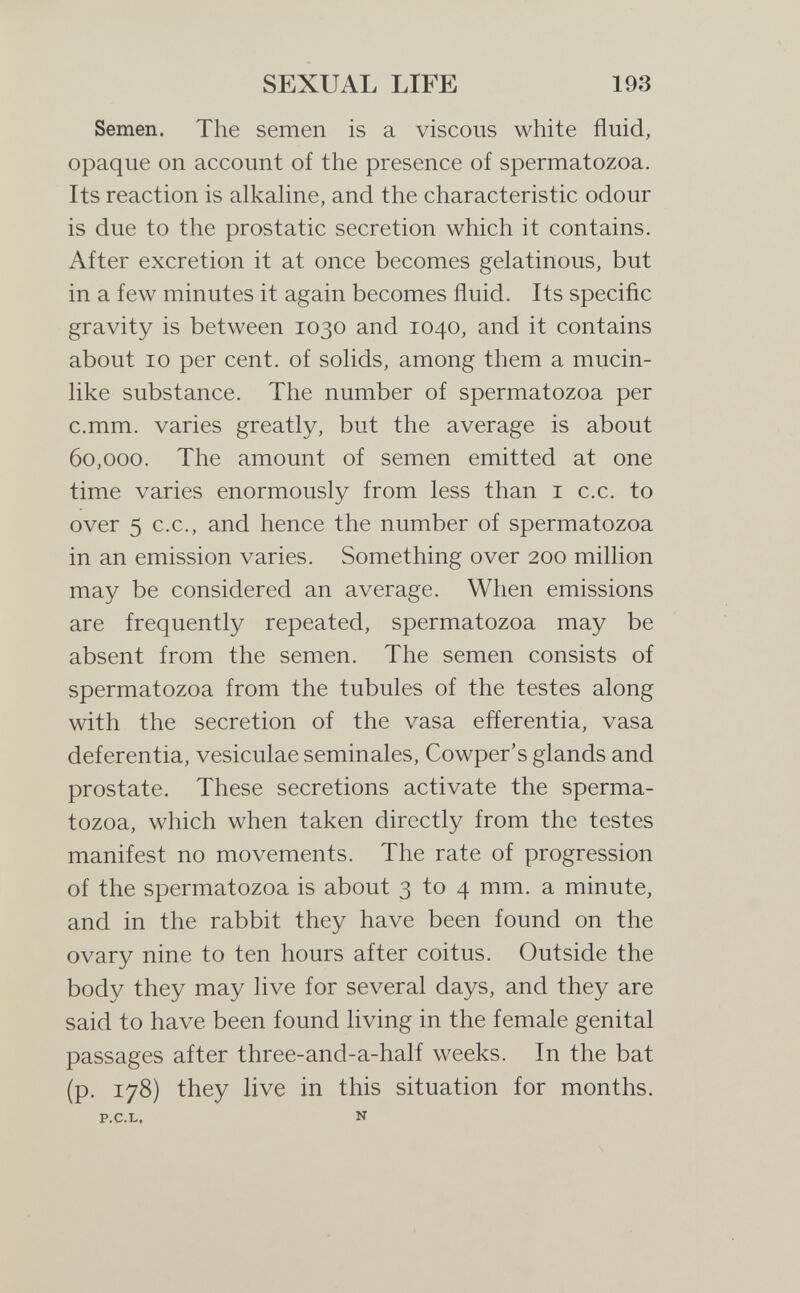 SEXUAL LIFE 193 Semen. The semen is a viscous white fluid, opaque on account of the presence of spermatozoa. Its reaction is alkahne, and the characteristic odour is due to the prostatic secretion which it contains. After excretion it at once becomes gelatinous, but in a few minutes it again becomes fluid. Its specific gravity is between 1030 and 1040, and it contains about 10 per cent, of sohds, among them a mucin- hke substance. The number of spermatozoa per c.mm. varies greatly, but the average is about 60,000. The amount of semen emitted at one time varies enormously from less than i c.c. to over 5 C.C., and hence the number of spermatozoa in an emission varies. Something over 200 million may be considered an average. When emissions are frequently repeated, spermatozoa may be absent from the semen. The semen consists of spermatozoa from the tubules of the testes along with the secretion of the vasa efíerentia, vasa deferentia, vesiculae seminales, Cowper's glands and prostate. These secretions activate the sperma¬ tozoa, which when taken directly from the testes manifest no movements. The rate of progression of the spermatozoa is about 3 to 4 mm. a minute, and in the rabbit they have been found on the ovary nine to ten hours after coitus. Outside the body they may live for several days, and they are said to have been found living in the female genital passages after three-and-a-half w^eks. In the bat (p. 178) they live in this situation for months. P.C.L, N