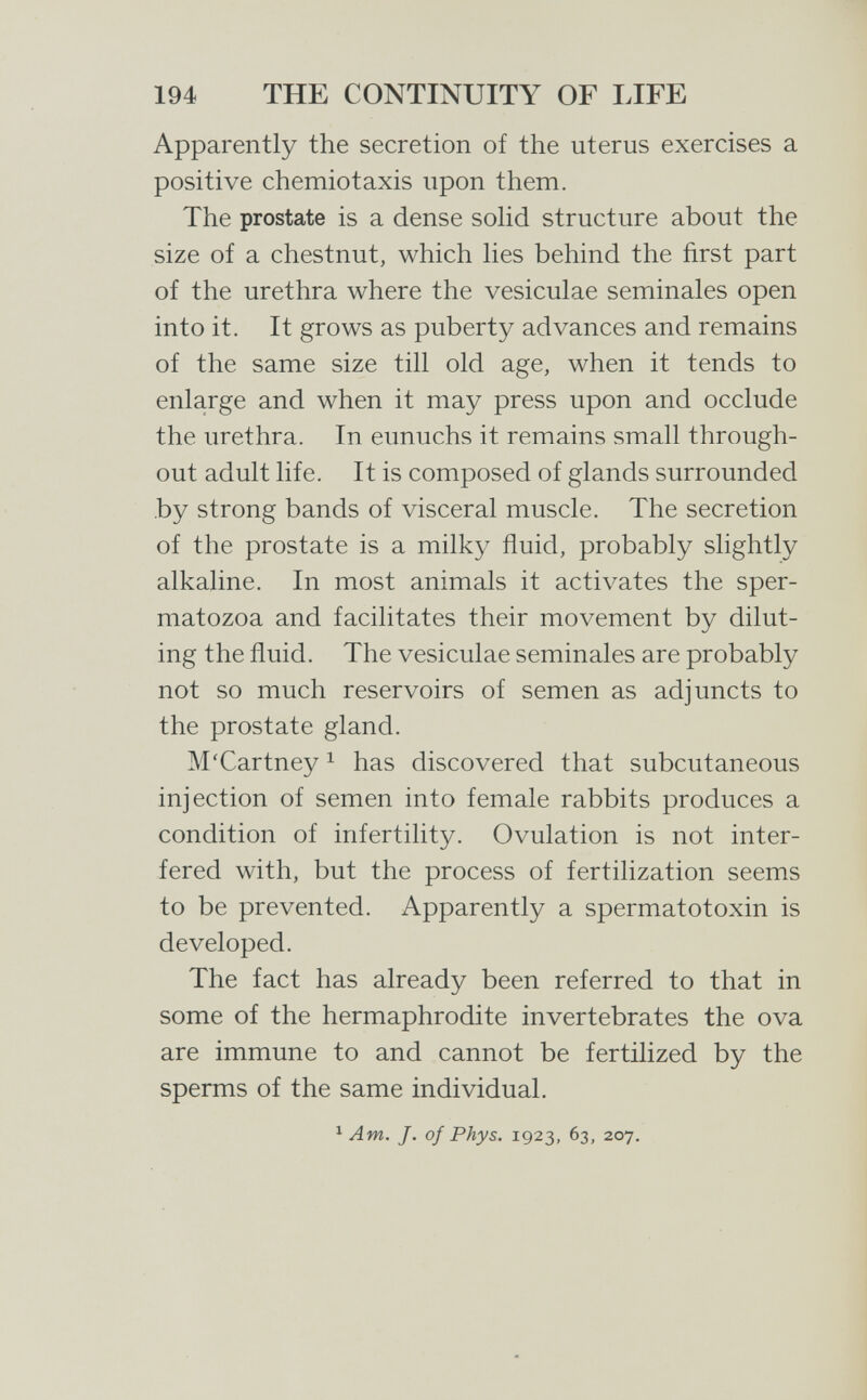 194 THE CONTINUITY OF LIFE Apparently the secretion of the uterus exercises a positive chemiotaxis upon them. The prostate is a dense soHd structure about the size of a chestnut, which hes behind the first part of the urethra where the vesiculae seminales open into it. It grows as puberty advances and remains of the same size till old age, when it tends to enlarge and when it may press upon and occlude the urethra. In eunuchs it remains small through¬ out adult life. It is composed of glands surrounded by strong bands of visceral muscle. The secretion of the prostate is a milky ñuid, probably slightly alkaline. In most animals it activates the sper¬ matozoa and facilitates their movement by dilut¬ ing the fluid. The vesiculae seminales are probably not so much reservoirs of semen as adjuncts to the prostate gland. M/Cartney ^ has discovered that subcutaneous injection of semen into female rabbits produces a condition of infertility. Ovulation is not inter¬ fered with, but the process of fertilization seems to be prevented. Apparently a spermatotoxin is developed. The fact has already been referred to that in some of the hermaphrodite invertebrates the ova are immune to and cannot be fertilized by the sperms of the same individual. ^ Am. J. of Phys. 1923, 63, 207.