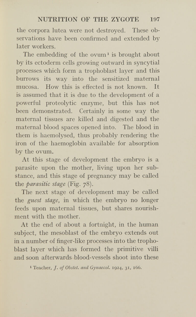 NUTRITION OF THE ZYGOTE 197 the corpora lutea were not destroyed. These ob¬ servations have been confirmed and extended by later workers. The embedding of the ovum^ is brought about by its ectoderm cells growing outward in syncytial processes which form a trophoblast layer and this burrows its way into the sensitized maternal mucosa. How this is effected is not known. It is assumed that it is due to the development of a powerful proteolytic enzyme, but this has not been demonstrated. Certainly in some way the maternal tissues are killed and digested and the maternal blood spaces opened into. The blood in them is haemolysed, thus probably rendering the iron of the haemoglobin available for absorption by the ovum. At this stage of development the embryo is a parasite upon the mother, living upon her sub¬ stance, and this stage of pregnancy may be called the parasitic stage (Fig. 78). The next stage of development may be called the guest stage, in which the embryo no longer feeds upon maternal tissues, but shares nourish¬ ment with the mother. At the end of about a fortnight, in the human subject, the mesoblast of the embryo extends out in a number of finger-like processes into the tropho¬ blast layer which has formed the primitive villi and soon afterwards blood-vessels shoot into these ^ Teacher, J. of Obstet, and Gynaecol. 1924, 31, 166.