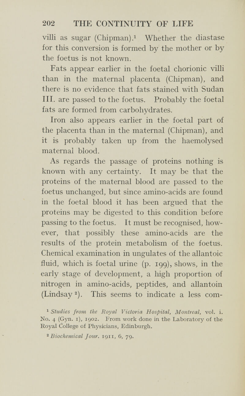 202 THE CONTINUITY OF LIFE villi as sugar (Chipman).i Whether the diastase for this conversion is formed by the mother or by the foetus is not known. Fats appear earlier in the foetal chorionic villi than in the maternal placenta (Chipman), and there is no evidence that fats stained with Sudan III. are passed to the foetus. Probably the foetal fats are formed from carbohydrates. Iron also appears earlier in the foetal part of the placenta than in the maternal (Chipman), and it is probably taken up from the haemolysed maternal blood. As regards the passage of proteins nothing is known with any certainty. It may be that the proteins of the maternal blood are passed to the foetus unchanged, but since amino-acids are found in the foetal blood it has been argued that the proteins may be digested to this condition before passing to the foetus. It must be recognised, how¬ ever, that possibly these amino-acids are the results of the protein metabolism of the foetus. Chemical examination in ungulates of the allantoic fluid, which is foetal urine (p. 199), shows, in the early stage of development, a high proportion of nitrogen in amino-acids, peptides, and allantoin (Lindsay 2). This seems to indicate a less com- ^ Studies from the Royal Victoria Hospital, Montreal, vol. i. No. 4 (Gyn. i), 1902. From work done in the Laboratory of the Royal College of Physicians, Edinburgh. ^Biochemical Jour. 1911, 6, 79.