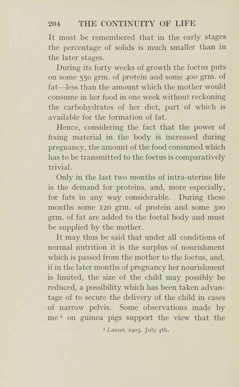 204 THE CONTINUITY OF LIFE It must be remembered that in the early stages the percentage of sohds is much smaller than in the later stages. During its forty weeks of growth the foetus puts on some 550 grm. of protein and some 400 grm. of fat—less than the amount which the mother would consume in her food in one week without reckoning the carbohydrates of her diet, part of which is available for the formation of fat. Hence, considering the fact that the power of fixing material in the body is increased during pregnancy, the amount of the food consumed which has to be transmitted to the foetus is comparatively trivial. Only in the last two months of intra-uterine life is the demand for proteins, and, more especially, for fats in any way considerable. During these months some 120 grm. of protein and some 300 grm. of fat are added to the foetal body and must be supplied by the mother. It may thus be said that under all conditions of normal nutrition it is the surplus of nourishment which is passed from the mother to the foetus, and, if in the later months of pregnancy her nourishment is limited, the size of the child may possibly be reduced, a possibility which has been taken advan¬ tage of to secure the delivery of the child in cases of narrow pelvis. Some observations made by me 1 on guinea pigs support the view that the 1 Lancet, 1903, July 4th.