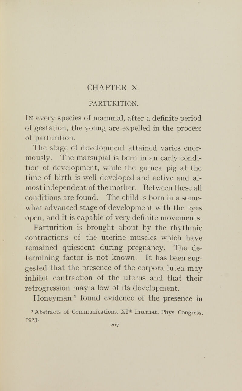 CHAPTER X. PARTURITION. In every species of mammal, after a definite period of gestation, the young are expelled in the process of parturition. The stage of development attained varies enor¬ mously. The marsupial is born in an early condi¬ tion of development, while the guinea pig at the time of birth is well developed and active and al¬ most independent of the mother. Between these all conditions are found. The child is born in a some¬ what advanced stage of development with the eyes open, and it is capable of very definite movements. Parturition is brought about by the rhythmic contractions of the uterine muscles which have remained quiescent during pregnancy. The de¬ termining factor is not known. It has been sug¬ gested that the presence of the corpora lutea may inhibit contraction of the uterus and that their retrogression may allow of its development. Honeyman ^ found evidence of the presence in ^ Abstracts of Communications, Xl^h Internat. Phys. Congress, 1923- 207