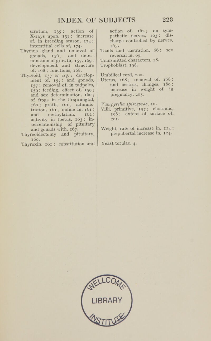 indî:x of subjects 223 scrotum, 135 ; action of X-rays upon, 137 ; increase of, in breeding season, 174 ; interstitial cells of, 174. Thymus gland and removal of gonads, 156 ; and deter¬ mination of growth, 157, 169 ; development and structure of, 168 ; functions, 168. Thyreoid, 157 et seq.-, develop¬ ment of, 157 ; and gonads, 157 ; removal of, in tadpoles, 159; feeding, efiect of, 159; and sex determination, 160 ; of frogs in the Ursprungtal, 160 ; grafts, 161 ; adminis¬ tration, 161 ; iodine in, 161 ; and methylation, 162 ; activity in foetus, 163 ; in¬ terrelationship of pituitary and gonads with, 167. Thyreoidectomy and pituitary, 160. Thyroxin, 161 ; constitution and action of, 162 : on sym¬ pathetic nerves, 163 ; dis¬ charge controlled by nerves, 163. Toads and castration, 66 ; sex reversal in, 69. Transmitted characters, 28. Trophoblast, 198. Umbilical cord, 200. Uterus, 168 ; removal of, 168 ; and oestrus, changes, 180 ; increase in weight of in pregnancy, 205. Vampyvella spirogyrae, 10. Villi, primitive, 197 ; chorionic, 198 ; extent of surface of, 201, Weight, rate of increase in, 124 ; prepubertal increase in, 124. Yeast torulae, 4.