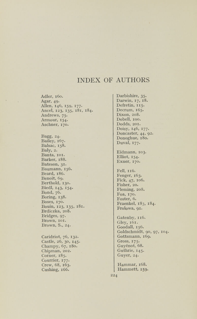 INDEX OF AUTHORS Adler, 160. Agar, 49. Allen, 146, 159, 177. Ancel, 123, 135, 181, 184. Andrews, 75. Armour, 154. Aschner, 170. Bagg, 24. Bailey. 167. Balsac, 158. Baly, 2. Ban ta, io i. Barker, 188. Bateson, 31. Baumann, 156. Beard, 186. Benoit, 69. Berthold, 130. Biedl, 143, 154. Bond, 76. Boring, 138. Boses, 170. Bouin, 123, 135, 181. Brdiczka, 208. Bridges, 97. Brown, lOI. Brown, S., 24. Caridriot, 76, 132. Castle, 26, 30, 145. Champy, 67, 180. Chipman, 202. Corner, 185. Courrier, 177. Crew, 68, 163. Cushing, 166. Darbishire, 35. Darwin, 17, 18. Defretin, 115. Decrum, 165. Dixon, 208. Dobell, 100. Dodds, 201. Doisy, 146, 177. Doncaster, 44, 92. Donoghue, 180. Duval, 177. Eidmann, 103. Elliot, 154. Exner, 170. Fell, 116. Fenger, 163. Fick, 47, 106. Fisher, 20. Fleming, 2o8. Foa, 170. Foster, 6. Fraenkel, 183, 184. Frolowa, gi. Gatenby, 116. Gley, 161. Goodall, 156. Goldschmidt, 90, 97, 104. Gottsmann, 169. Gross, 175. Guyénot, 68. Guthrie, 145. Guyer, 24. Hammar, 168. Hammett, 159. 224