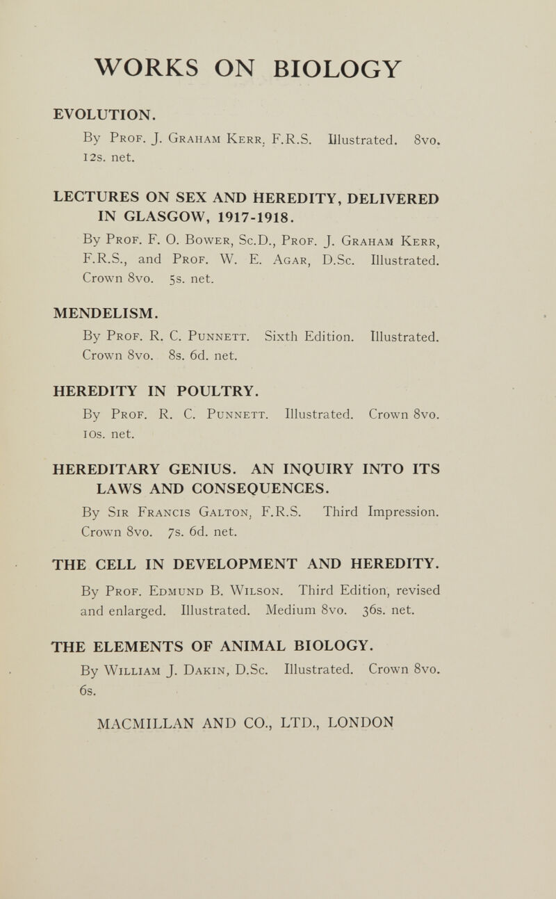 WORKS ON BIOLOGY EVOLUTION. By Prof. J. Graham Kerr. F.R.S. Illustrated. 8vo. i2s. net. LECTURES ON SEX AND HEREDITY, DELIVERED IN GLASGOW, 1917-1918. By Prof. F. 0. Bower, Sc.D., Prof. J. Graham Kerr, F.R.S., and Prof. W. E. Agar, D.Sc. Illustrated. Crown 8vo. 5s. net. MENDELISM. By Prof. R. C. Punnett. Sixth Edition. Illustrated. Crown 8vo. 8s. 6d. net. HEREDITY IN POULTRY. By Prof. R. C. Punnett. Illustrated. Crown 8vo. lOs. net. HEREDITARY GENIUS. AN INQUIRY INTO ITS LAWS AND CONSEQUENCES. By Sir Francis Galton, F.R.S. Third Impression. Crown 8vo. 7s. 6d. net. THE CELL IN DEVELOPMENT AND HEREDITY. By Prof. Edmund B. Wilson. Third Edition, revised and enlarged. Illustrated. Medium 8vo. 36s. net. THE ELEMENTS OF ANIMAL BIOLOGY. By William J. Dakin, D.Sc. Illustrated. Crown 8vo, 6s. MACMILLAN AND CO., LTD., LONDON