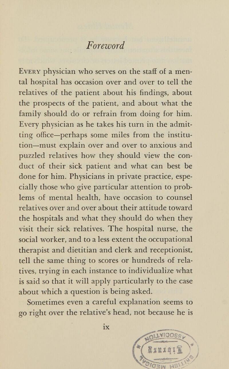 Foreword Every physician who serves on the staff of a men tal hospital has occasion over and over to tell the relatives of the patient about his findings, about the prospects of the patient, and about what the family should do or refrain from doing for him. Every physician as he takes his turn in the admit ting office—perhaps some miles from the institu tion—must explain over and over to anxious and puzzled relatives how they should view the con duct of their sick patient and what can best be done for him. Physicians in private practice, espe cially those who give particular attention to prob lems of mental health, have occasion to counsel relatives over and over about their attitude toward the hospitals and what they should do when they visit their sick relatives. The hospital nurse, the social worker, and to a less extent the occupational therapist and dietitian and clerk and receptionist, tell the same thing to scores or hundreds of rela tives, trying in each instance to individualize what is said so that it will apply particularly to the case about which a question is being asked. Sometimes even a careful explanation seems to go right over the relative's head, not because he is IX