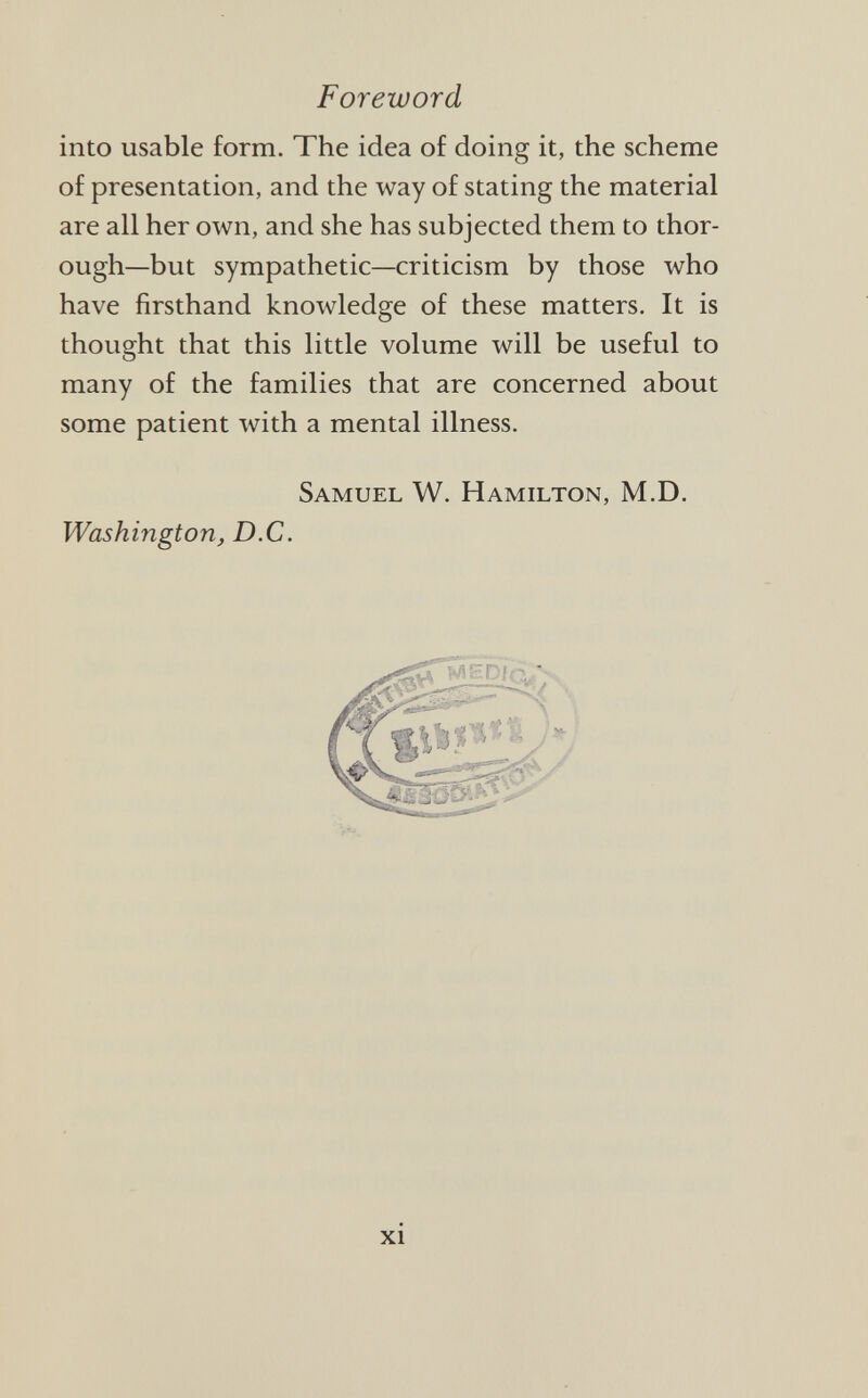 into usable form. The idea of doing it, the scheme of presentation, and the way of stating the material are all her own, and she has subjected them to thor ough—but sympathetic—criticism by those who have firsthand knowledge of these matters. It is thought that this little volume will be useful to many of the families that are concerned about some patient with a mental illness. Samuel W. Hamilton, M.D. Washington, D.C.