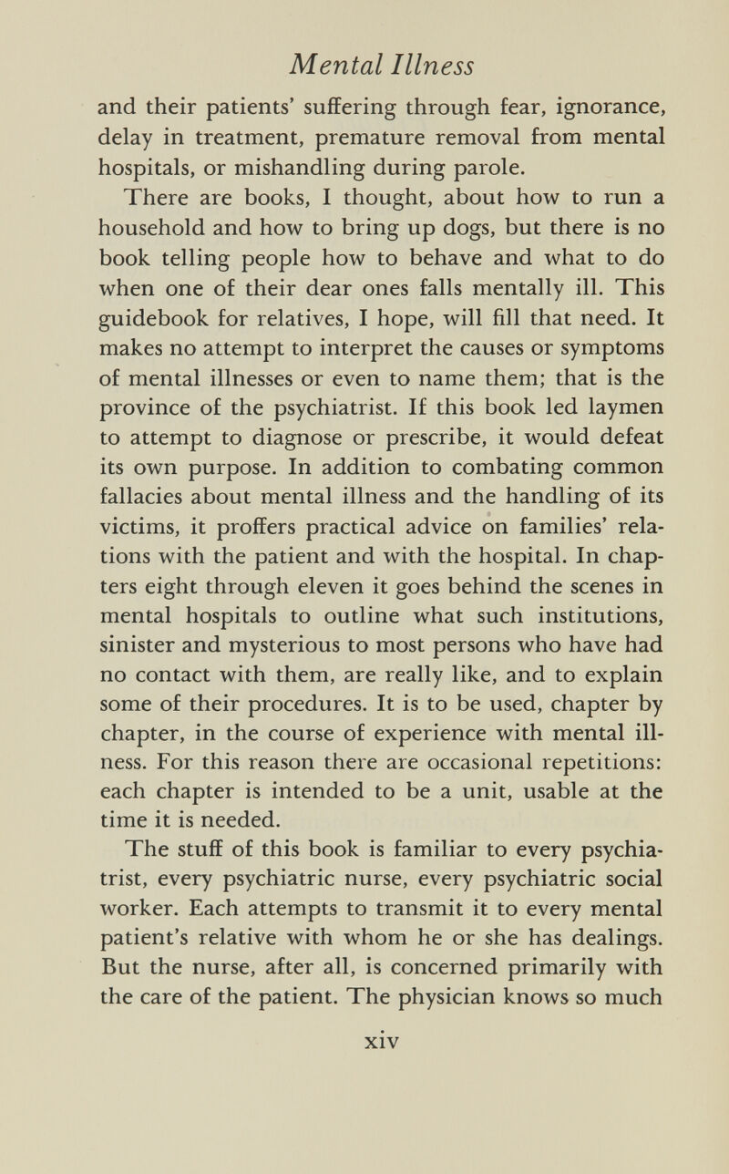and their patients' suffering through fear, ignorance, delay in treatment, premature removal from mental hospitals, or mishandling during parole. There are books, I thought, about how to run a household and how to bring up dogs, but there is no book telling people how to behave and what to do when one of their dear ones falls mentally ill. This guidebook for relatives, I hope, will fill that need. It makes no attempt to interpret the causes or symptoms of mental illnesses or even to name them; that is the province of the psychiatrist. If this book led laymen to attempt to diagnose or prescribe, it would defeat its own purpose. In addition to combating common fallacies about mental illness and the handling of its victims, it proffers practical advice on families' rela tions with the patient and with the hospital. In chap ters eight through eleven it goes behind the scenes in mental hospitals to outline what such institutions, sinister and mysterious to most persons who have had no contact with them, are really like, and to explain some of their procedures. It is to be used, chapter by chapter, in the course of experience with mental ill ness. For this reason there are occasional repetitions: each chapter is intended to be a unit, usable at the time it is needed. The stuff of this book is familiar to every psychia trist, every psychiatric nurse, every psychiatric social worker. Each attempts to transmit it to every mental patient's relative with whom he or she has dealings. But the nurse, after all, is concerned primarily with the care of the patient. The physician knows so much