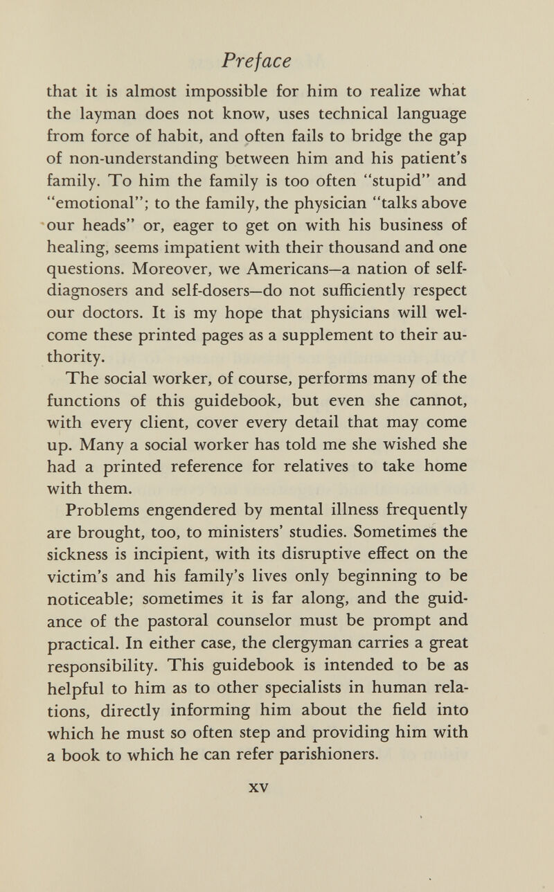 that it is almost impossible for him to realize what the layman does not know, uses technical language from force of habit, and often fails to bridge the gap of non-understanding between him and his patient's family. To him the family is too often stupid and emotional; to the family, the physician talks above our heads or, eager to get on with his business of healing, seems impatient with their thousand and one questions. Moreover, we Americans—a nation of self- diagnosers and self-dosers—do not sufficiently respect our doctors. It is my hope that physicians will wel come these printed pages as a supplement to their au thority. The social worker, of course, performs many of the functions of this guidebook, but even she cannot, with every client, cover every detail that may come up. Many a social worker has told me she wished she had a printed reference for relatives to take home with them. Problems engendered by mental illness frequently are brought, too, to ministers' studies. Sometimes the sickness is incipient, with its disruptive effect on the victim's and his family's lives only beginning to be noticeable; sometimes it is far along, and the guid ance of the pastoral counselor must be prompt and practical. In either case, the clergyman carries a great responsibility. This guidebook is intended to be as helpful to him as to other specialists in human rela tions, directly informing him about the field into which he must so often step and providing him with a book to which he can refer parishioners.