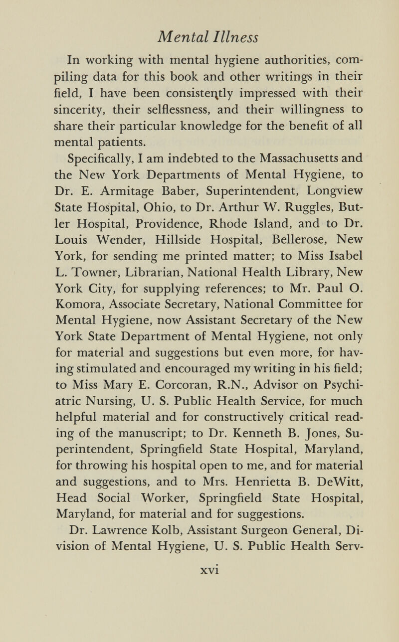 In working with mental hygiene authorities, com piling data for this book and other writings in their field, I have been consistently impressed with their sincerity, their selflessness, and their willingness to share their particular knowledge for the benefit of all mental patients. Specifically, I am indebted to the Massachusetts and the New York Departments of Mental Hygiene, to Dr. E. Armitage Baber, Superintendent, Longview State Hospital, Ohio, to Dr. Arthur W. Ruggles, But ler Hospital, Providence, Rhode Island, and to Dr. Louis Wender, Hillside Hospital, Bellerose, New York, for sending me printed matter; to Miss Isabel L. Towner, Librarian, National Health Library, New York City, for supplying references; to Mr. Paul O. Komora, Associate Secretary, National Committee for Mental Hygiene, now Assistant Secretary of the New York State Department of Mental Hygiene, not only for material and suggestions but even more, for hav ing stimulated and encouraged my writing in his field; to Miss Mary E. Corcoran, R.N., Advisor on Psychi atric Nursing, U. S. Public Health Service, for much helpful material and for constructively critical read ing of the manuscript; to Dr. Kenneth B. Jones, Su perintendent, Springfield State Hospital, Maryland, for throwing his hospital open to me, and for material and suggestions, and to Mrs. Henrietta B. DeWitt, Head Social Worker, Springfield State Hospital, Maryland, for material and for suggestions. Dr. Lawrence Kolb, Assistant Surgeon General, Di vision of Mental Hygiene, U. S. Public Health Serv-