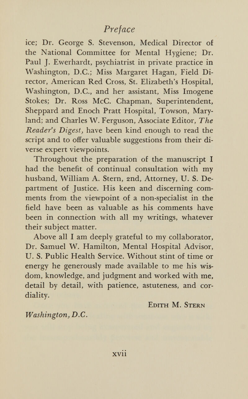 ice; Dr. George S. Stevenson, Medical Director of the National Committee for Mental Hygiene; Dr. Faul J. Ewerhardt, psychiatrist in private practice in Washington, D.C.; Miss Margaret Hagan, Field Di rector, American Red Cross, St. Elizabeth's Hospital, Washington, D.C., and her assistant, Miss Imogene Stokes; Dr. Ross McC. Chapman, Superintendent, Sheppard and Enoch Pratt Hospital, Towson, Mary land; and Charles W. Ferguson, Associate Editor, The Reader's Digest, have been kind enough to read the script and to offer valuable suggestions from their di verse expert viewpoints. Throughout the preparation of the manuscript I had the benefit of continual consultation with my husband, William A. Stern, 2nd, Attorney, U. S. De partment of Justice. His keen and discerning com ments from the viewpoint of a non-specialist in the field have been as valuable as his comments have been in connection with all my writings, whatever their subject matter. Above all I am deeply grateful to my collaborator, Dr. Samuel W. Hamilton, Mental Hospital Advisor, U. S. Public Health Service. Without stint of time or energy he generously made available to me his wis dom, knowledge, and judgment and worked with me, detail by detail, with patience, astuteness, and cor diality. Edith M. Stern Washington, D.C.