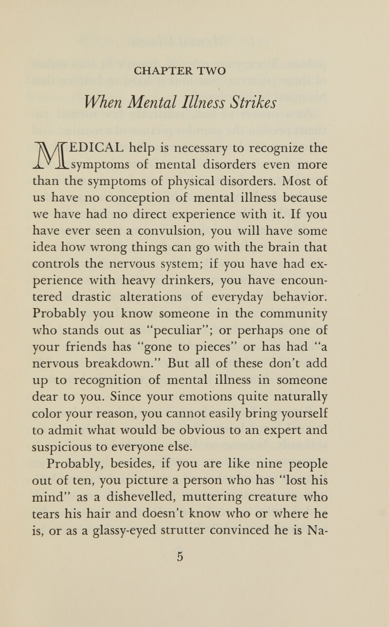 CHAPTER TWO When Mental Illness Strikes MEDICAL help is necessary to recognize the symptoms of mental disorders even more than the symptoms of physical disorders. Most of us have no conception of mental illness because we have had no direct experience with it. If you have ever seen a convulsion, you will have some idea how wrong things can go with the brain that controls the nervous system; if you have had ex perience with heavy drinkers, you have encoun tered drastic alterations of everyday behavior. Probably you know someone in the community who stands out as peculiar; or perhaps one of your friends has gone to pieces or has had a nervous breakdown. But all of these don't add up to recognition of mental illness in someone dear to you. Since your emotions quite naturally color your reason, you cannot easily bring yourself to admit what would be obvious to an expert and suspicious to everyone else. Probably, besides, if you are like nine people out of ten, you picture a person who has lost his mind as a dishevelled, muttering creature who tears his hair and doesn't know who or where he is, or as a glassy-eyed strutter convinced he is Na-