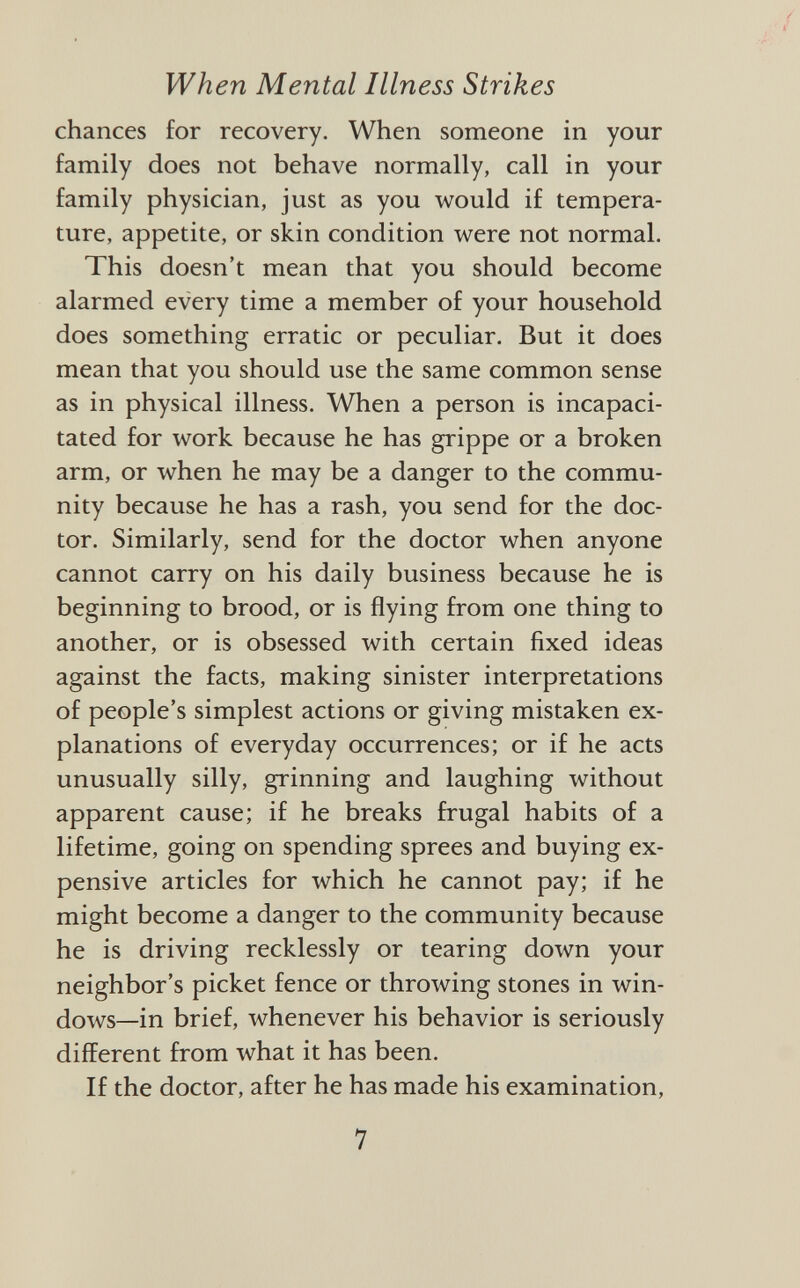 chances for recovery. When someone in your family does not behave normally, call in your family physician, just as you would if tempera ture, appetite, or skin condition were not normal. This doesn't mean that you should become alarmed every time a member of your household does something erratic or peculiar. But it does mean that you should use the same common sense as in physical illness. When a person is incapaci tated for work because he has grippe or a broken arm, or when he may be a danger to the commu nity because he has a rash, you send for the doc tor. Similarly, send for the doctor when anyone cannot carry on his daily business because he is beginning to brood, or is flying from one thing to another, or is obsessed with certain fixed ideas against the facts, making sinister interpretations of people's simplest actions or giving mistaken ex planations of everyday occurrences; or if he acts unusually silly, grinning and laughing without apparent cause; if he breaks frugal habits of a lifetime, going on spending sprees and buying ex pensive articles for which he cannot pay; if he might become a danger to the community because he is driving recklessly or tearing down your neighbor's picket fence or throwing stones in win dows—in brief, whenever his behavior is seriously different from what it has been. If the doctor, after he has made his examination,