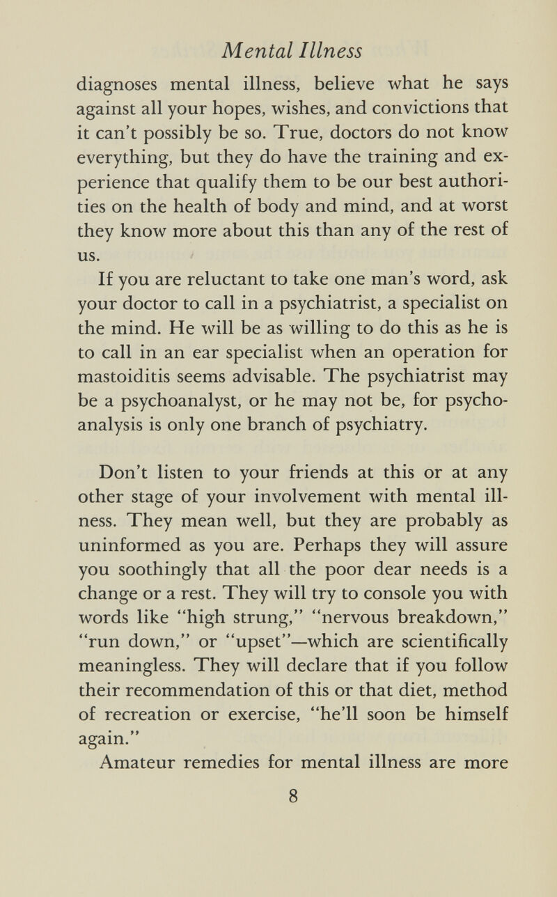 diagnoses mental illness, believe what he says against all your hopes, wishes, and convictions that it can't possibly be so. True, doctors do not know everything, but they do have the training and ex perience that qualify them to be our best authori ties on the health of body and mind, and at worst they know more about this than any of the rest of us. If you are reluctant to take one man's word, ask your doctor to call in a psychiatrist, a specialist on the mind. He will be as willing to do this as he is to call in an ear specialist when an operation for mastoiditis seems advisable. The psychiatrist may be a psychoanalyst, or he may not be, for psycho analysis is only one branch of psychiatry. Don't listen to your friends at this or at any other stage of your involvement with mental ill ness. They mean well, but they are probably as uninformed as you are. Perhaps they will assure you soothingly that all the poor dear needs is a change or a rest. They will try to console you with words like high strung, nervous breakdown, run down, or upset—which are scientifically meaningless. They will declare that if you follow their recommendation of this or that diet, method of recreation or exercise, he'll soon be himself again. Amateur remedies for mental illness are more