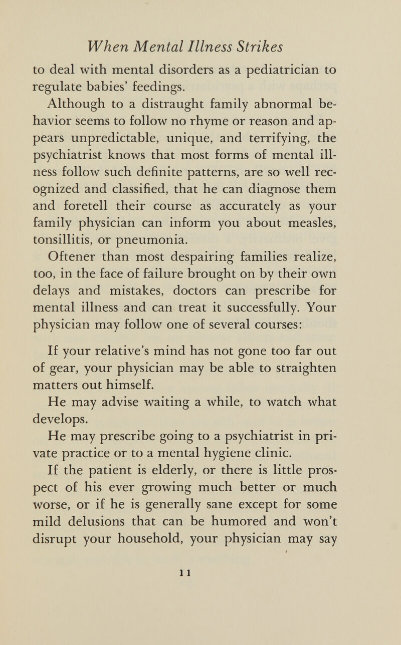 to deal with mental disorders as a pediatrician to regulate babies' feedings. Although to a distraught family abnormal be havior seems to follow no rhyme or reason and ap pears unpredictable, unique, and terrifying, the psychiatrist knows that most forms of mental ill ness follow such definite patterns, are so well rec ognized and classified, that he can diagnose them and foretell their course as accurately as your family physician can inform you about measles, tonsillitis, or pneumonia. Offener than most despairing families realize, too, in the face of failure brought on by their own delays and mistakes, doctors can prescribe for mental illness and can treat it successfully. Your physician may follow one of several courses: If your relative's mind has not gone too far out of gear, your physician may be able to straighten matters out himself. He may advise waiting a while, to watch what develops. He may prescribe going to a psychiatrist in pri vate practice or to a mental hygiene clinic. If the patient is elderly, or there is little pros pect of his ever growing much better or much worse, or if he is generally sane except for some mild delusions that can be humored and won't disrupt your household, your physician may say