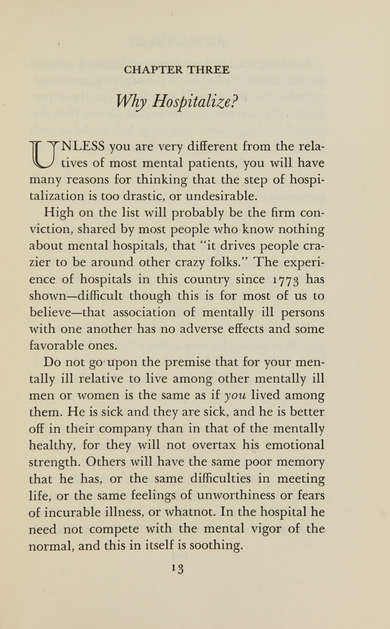 CHAPTER THREE Why Hospitalize? NLESS you are very different from the rela tives of most mental patients, you will have many reasons for thinking that the step of hospi talization is too drastic, or undesirable. High on the list will probably be the firm con viction, shared by most people who know nothing about mental hospitals, that it drives people cra zier to be around other crazy folks. The experi ence of hospitals in this country since 1773 has shown—difficult though this is for most of us to believe—that association of mentally ill persons with one another has no adverse effects and some favorable ones. Do not go upon the premise that for your men tally ill relative to live among other mentally ill men or women is the same as if you lived among them. He is sick and they are sick, and he is better off in their company than in that of the mentally healthy, for they will not overtax his emotional strength. Others will have the same poor memory that he has, or the same difficulties in meeting life, or the same feelings of unworthiness or fears of incurable illness, or whatnot. In the hospital he need not compete with the mental vigor of the normal, and this in itself is soothing.