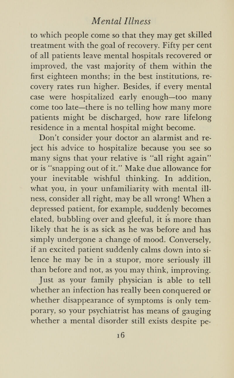 to which people come so that they may get skilled treatment with the goal of recovery. Fifty per cent of all patients leave mental hospitals recovered or improved, the vast majority of them within the first eighteen months; in the best institutions, re covery rates run higher. Besides, if every mental case were hospitalized early enough—too many come too late—there is no telling how many more patients might be discharged, how rare lifelong residence in a mental hospital might become. Don't consider your doctor an alarmist and re ject his advice to hospitalize because you see so many signs that your relative is all right again or is snapping out of it. Make due allowance for your inevitable wishful thinking. In addition, what you, in your unfamiliarity with mental ill ness, consider all right, may be all wrong! When a depressed patient, for example, suddenly becomes elated, bubbling over and gleeful, it is more than likely that he is as sick as he was before and has simply undergone a change of mood. Conversely, if an excited patient suddenly calms down into si lence he may be in a stupor, more seriously ill than before and not, as you may think, improving. Just as your family physician is able to tell whether an infection has really been conquered or whether disappearance of symptoms is only tem porary, so your psychiatrist has means of gauging whether a mental disorder still exists despite pe