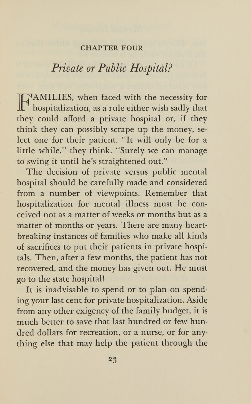 CHAPTER FOUR Private or Public Hospital? fT^AMILIES, when faced with the necessity for hospitalization, as a rule either wish sadly that they could afford a private hospital or, if they think they can possibly scrape up the money, se lect one for their patient. It will only be for a little while, they think. Surely we can manage to swing it until he's straightened out. The decision of private versus public mental hospital should be carefully made and considered from a number of viewpoints. Remember that hospitalization for mental illness must be con ceived not as a matter of weeks or months but as a matter of months or years. There are many heart breaking instances of families who make all kinds of sacrifices to put their patients in private hospi tals. Then, after a few months, the patient has not recovered, and the money has given out. He must go to the state hospital! It is inadvisable to spend or to plan on spend ing your last cent for private hospitalization. Aside from any other exigency of the family budget, it is much better to save that last hundred or few hun dred dollars for recreation, or a nurse, or for any thing else that may help the patient through the