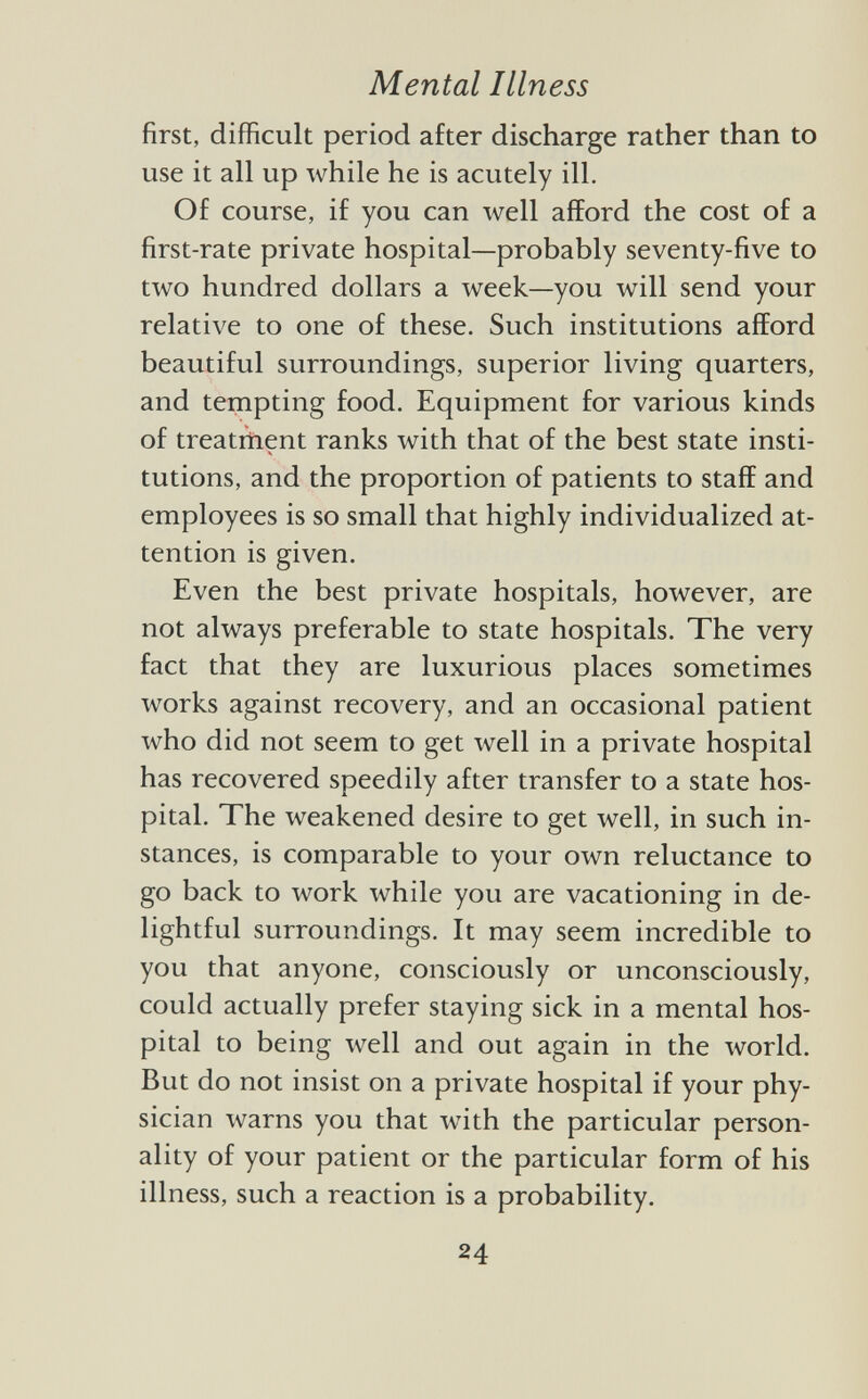 first, difficult period after discharge rather than to use it all up while he is acutely ill. Of course, if you can well afford the cost of a first-rate private hospital—probably seventy-five to two hundred dollars a week—you will send your relative to one of these. Such institutions afford beautiful surroundings, superior living quarters, and tempting food. Equipment for various kinds of treatment ranks with that of the best state insti tutions, and the proportion of patients to staff and employees is so small that highly individualized at tention is given. Even the best private hospitals, however, are not always preferable to state hospitals. The very fact that they are luxurious places sometimes works against recovery, and an occasional patient who did not seem to get well in a private hospital has recovered speedily after transfer to a state hos pital. The weakened desire to get well, in such in stances, is comparable to your own reluctance to go back to work while you are vacationing in de lightful surroundings. It may seem incredible to you that anyone, consciously or unconsciously, could actually prefer staying sick in a mental hos pital to being well and out again in the world. But do not insist on a private hospital if your phy sician warns you that with the particular person ality of your patient or the particular form of his illness, such a reaction is a probability.