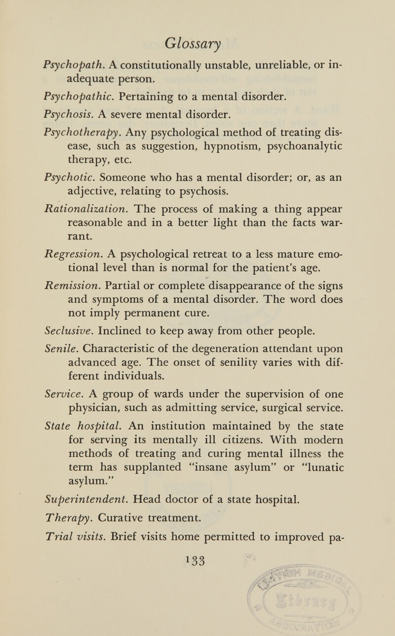 Glossary Psychopath. A constitutionally unstable, unreliable, or in adequate person. Psychopathic. Pertaining to a mental disorder. Psychosis. A severe mental disorder. Psychotherapy. Any psychological method of treating dis ease, such as suggestion, hypnotism, psychoanalytic therapy, etc. Psychotic. Someone who has a mental disorder; or, as an adjective, relating to psychosis. Rationalization. The process of making a thing appear reasonable and in a better light than the facts war rant. Regression. A psychological retreat to a less mature emo tional level than is normal for the patient's age. Remission. Partial or complete disappearance of the signs and symptoms of a mental disorder. The word does not imply permanent cure. Seclusive. Inclined to keep away from other people. Senile. Characteristic of the degeneration attendant upon advanced age. The onset of senility varies with dif ferent individuals. Service. A group of wards under the supervision of one physician, such as admitting service, surgical service. State hospital. An institution maintained by the state for serving its mentally ill citizens. With modern methods of treating and curing mental illness the term has supplanted insane asylum or lunatic asylum. Superintendent. Head doctor of a state hospital. Therapy. Curative treatment. Trial visits. Brief visits home permitted to improved pa-