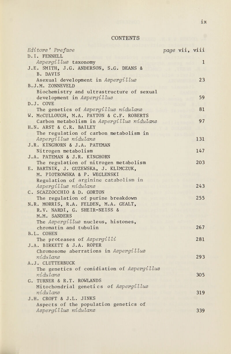 ix CONTENTS Editors' Preface ро.дв vii, vi i i D.I. FENNELL Asperg-illus taxonomy 1 J.E. SMITH, J.G. ANDERSON, S.G. DEANS & В. DAVIS Asexual development in Aspergi-llvis 23 B.J.M. ZONNEVELD Biochemistry and ultrastructure of sexual development in Asperg-illus 59 D.J. COVE The genetics of Aspergillus n-Ldulans 81 W. McCULLOUGH, M.A. PAYTON & C.F. ROBERTS Carbon metabolism in Aspergillus nidulans 97 H.N. ARST & C.R. BAILEY The regulation of carbon metabolism in Aspergillus nidulans 131 J.R. KINGHORN & J.A. PATEMAN Nitrogen metabolism 147 J.A. PATEMAN & J.R. KINGHORN The regulation of nitrogen metabolism 203 E. BARTNIK, J. GUZEWSKA, J. KLIMCZUK, M. PIOTROWSKA & P. WEGLENSKI Regulation of arginine catabolism in Aspergillus nidulans 243 C. SCAZZOCCHIO & D. GORTON The regulation of purine breakdown 255 N.R. MORRIS, R.A. FELDEN, M.A. GEALT, R.V. NARDI, G. SHEIR-NEISS & M.M. SANDERS The Aspergillus nucleus, histones, chromatin and tubulin 267 B.L. COHEN The proteases of Aspergilli 281 J.A. BIRKETT & J.A. ROPER Chromosome aberrations in Aspergillus nidulans 293 A.J. CLUTTERBUCK The genetics of conidiation of Aspergillus nidulans 305 G. TURNER & R.T. ROWLANDS Mitochondrial genetics of Aspergillus nidulans 319 J.H. CROFT & J.L. JINKS Aspects of the population genetics of Aspergillus nidulans 339