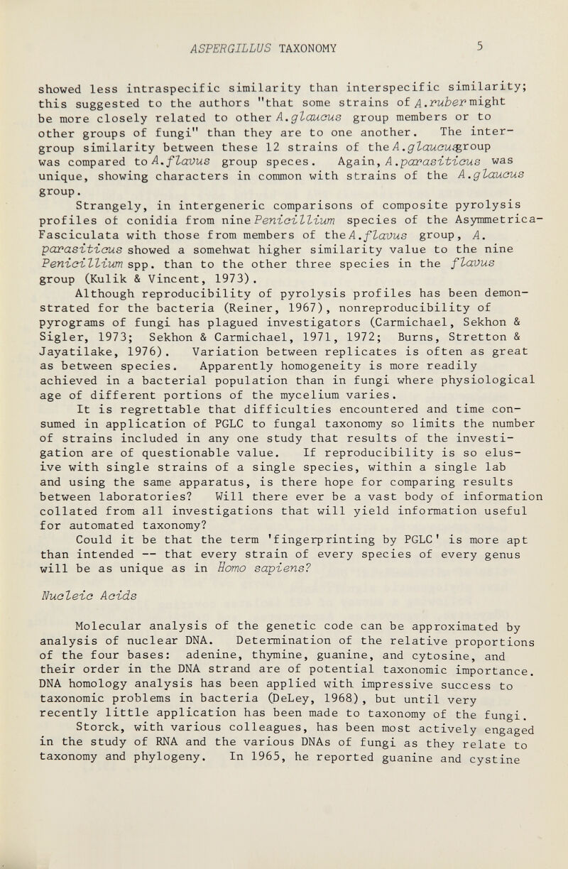 ASPERGILLUS TAXONOMY 5 showed less intraspecific similarity than interspecific similarity; this suggested to the authors that some strains of Л might be more closely related to other Д. group members or to other groups of fungi than they are to one another. The inter- group similarity between these 12 strains of the Л .^Z-aMCM^roup was compared to A, flavus group speces. kga-ixi, A .pcœasit'icus was unique, showing characters in common with strains of the A.glauous group. Strangely, in intergeneric comparisons of composite pyrolysis profiles of conidia from n\r\e РепъсъЪЪгит species of the Asymmetrica- Fasciculata with those from members of the A. fZavus group, A. parasït-icus showed a somehwat higher similarity value to the nine РепгсгЪЪгит spp. than to the other three species in the flavus group (Kulik & Vincent, 1973). Although reproducibility of pyrolysis profiles has been demon¬ strated for the bacteria (Reiner, 1967), nonreproducibility of pyrograms of fungi has plagued investigators (Carmichael, Sekhon & Sigler, 1973; Sekhon & Carmichael, 1971, 1972; Burns, Stretton & Jayatilake, 1976). Variation between replicates is often as great as between species. Apparently homogeneity is more readily achieved in a bacterial population than in fungi where physiological age of different portions of the mycelium varies. It is regrettable that difficulties encountered and time con¬ sumed in application of PGLC to fungal taxonomy so limits the number of strains included in any one study that results of the investi¬ gation are of questionable value. If reproducibility is so elus¬ ive with single strains of a single species, within a single lab and using the same apparatus, is there hope for comparing results between laboratories? Will there ever be a vast body of information collated from all investigations that will yield information useful for automated taxonomy? Could it be that the term 'fingerprinting by PGLC' is more apt than intended — that every strain of every species of every genus will be as unique as in Homo sapïens? Nucleic Acids Molecular analysis of the genetic code can be approximated by analysis of nuclear DNA. Determination of the relative proportions of the four bases: adenine, thymine, guanine, and cytosine, and their order in the DNA strand are of potential taxonomic importance. DNA homology analysis has been applied with impressive success to taxonomic problems in bacteria CDeLey, 1968) , but until very recently little application has been made to taxonomy of the fungi. Storck, with various colleagues, has been most actively engaged in the study of RNA and the various DNAs of fungi as they relate to taxonomy and phylogeny. In 1965, he reported guanine and cystine