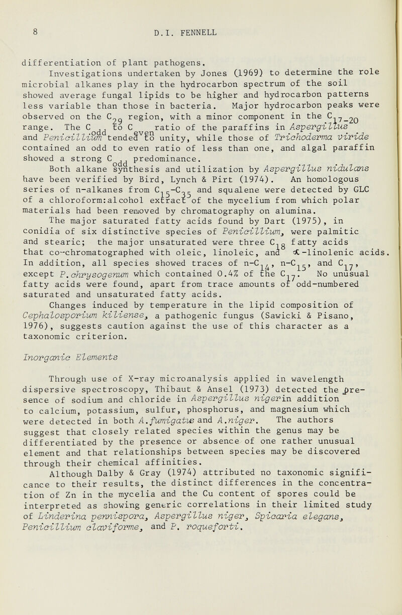 8 D.I. FENNELL differentiation of plant pathogens. Investigations undertaken by Jones CL969) to determine the role microbial alkanes play in the hydrocarbon spectrum of the soil showed average fungal lipids to be higher and hydrocarbon patterns less variable than those in bacteria. Major hydrocarbon peaks were observed on the region, with a minor component in the range. The С to С ratio of the paraffins in As'pevgi.'Llus and РепъсъЪЪъит tendeâ^fo unity, while those of Tvi-ohodeTma vivide contained an odd to even ratio of less than one, and algal paraffin showed a strong predominance. Both alkane synthesis and utilization by As'pevgi-TZus пъйиЪапз have been verified by Bird, Lynch & Pirt (1974). An homologous series of n-alkanes from and squalene were detected by GLC of a chloroform:alcohol extract of the mycelium from which polar materials had been removed by chromatography on alumina. The major saturated fatty acids found by Dart (1975), in conidia of six distinctive species of РепъоъЪЪъит^ were palmitic and stearic; the major unsaturated were three C,q fatty acids that cochromatographed with oleic, linoleic, and Л-linolenic acids. In addition, all species showed traces of n-C^^, n-C^^, and , except P.ahpysogenum which contained 0.4% of the C,^. No unusual fatty acids were found, apart from trace amounts of odd-numbered saturated and unsaturated fatty acids. Changes induced by temperature in the lipid composition of Cephalospor-ium kïtïense^ a pathogenic fungus (Sawicki & Pisano, 1976), suggests caution against the use of this character as a taxonomic criterion. Inovgccnïa Elements Through use of X-ray microanalysis applied in wavelength dispersive spectroscopy, Thibaut & Ansel (1973) detected the J)re- sence of sodium and chloride in АвретдъЪЪиз ni-gevixi addition to calcium, potassium, sulfur, phosphorus, and magnesium which were detected in both. A. fumigatve SíXiá A.nigev. The authors suggest that closely related species within the genus may be differentiated by the presence or absence of one rather unusual element and that relationships between species may be discovered through their chemical affinities. Although Dalby & Gray (1974) attributed no taxonomic signifi¬ cance to their results, the distinct differences in the concentra¬ tion of Zn in the mycelia and the Cu content of spores could be interpreted as showing generic correlations in their limited study of Lindevina pennispora^ Aspergillus пгдег^ Spioarïa elegans^ Penïcïllïum alccviformej and P. roquefortï.