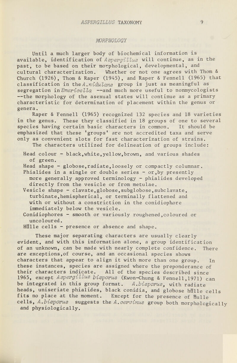 ASPERGILLUS TAXONOMY 9 WRPKOLOGJ Until a much larger body of biochemical information is available, identification of Aspergillus will continue, as in the past, to be based on their morphological, developmental, and cultural characterization. Whether or not one agrees with Thom & Church (1926), Thom & Raper (1945), and Raper & Fennell (1965) that classification in the A.ni-dulans group is just as meaningful as segregation ixi Emevicetta —and much more useful to nonmycologists —the morphology of the asexual states will continue as a primary characteristic for determination of placement within the genus or genera. Raper & Fennell C1965) recognized 132 species and 18 varieties in the genus. These they classified in 18 groups of one to several species having certain basic characters in common. It should be emphasized that these 'groups' are not accredited taxa and serve only as convenient slots for fast characterization of strains. The characters utilized for delineation of groups include: Head colour - black,white,yellow,brown, and various shades of green. Head shape - globose,radiate,loosely or compactly columnar. Phialides in a single or double series - or,by presently more generally approved terminology - phialides developed directly from the vesicle or from metulae. Vesicle shape - davate,globose, subglobose, subclavate, turbinate,hemispherical, or terminally flattened and with or without a constriction in the conidiophore immediately below the vesicle. Conidiophores - smooth or variously roughened,coloured or uncoloured. Hülle cells - presence or absence and shape. These major separating characters are usually clearly evident, and with this information alone, a group identification of an unknown, can be made with nearly complete confidence. There are exceptions,of course, and an occasional species shows characters that appear to align it with more than one group. In these instances, species are assigned where the preponderance of their characters indicate. All of the species described since 1965, except Aspergillus bisporus (Kwon-Chung & Fennell,1971) can be integrated in this group format. A.bisporus^ with radiate heads, uniseriate phialides, black conidia, and globose hülle cells fits no place at the moment. Except for the presence of Hulle cells, A.bisporus suggests the A.сervinus group both morphologically and physiologically.