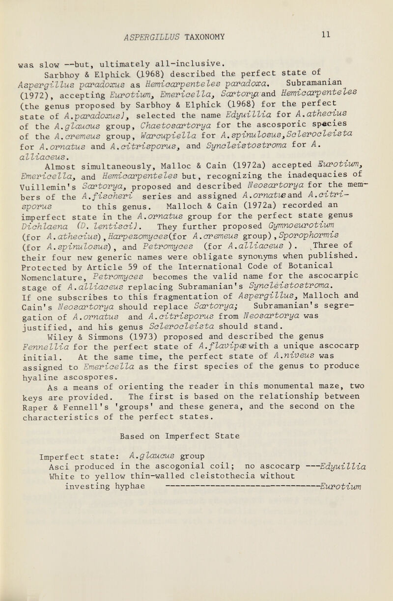 ASPERGILLUS TAXONOMY 11 waa slow —but, ultimately all-inclusive. Sarbhoy & Elphick C1968) described th.e perfect state of A&-pergi-llus paradoxus as üemiaax'p entele s pai'odoxa, Subramanian C1972), accepting Eurotium^ Emericella, Sartoryz and Еетгсах^enteles Cthe genus proposed by Sarbhoy & Elphick C1968) for the perfect state of A.paradoxus]J selected the name Edyuillia for A.athec'ius of the A.glauous group, Chaetosartorya for the ascosporic species of the A.cvemeus group, Waroupïella for A.spínulosus^Sclerooleista for A.ornatus and A.oitrisporuSj and Syncleistostvoma for A. alliaaeus. Almost simultaneously, Malloc & Cain (1972a) accepted Euroti-um^ Emeriaellay and Hemicarpentele s bnt, recognizing the inadequacies of Vuillemin's Sartovya, proposed and described Neosartorya for the mem¬ bers of the A.fbschevC series and assigned A.ornatwand A.citri— sporus to this genus. Malloch & Cain (1972a) recorded an imperfect state in the A.ornatus group for the perfect state genus Dichlaena (D. lentisci). They further proposed Gymnoeurotium (for A.atheoius), Harpezomyce s if or A.cremeus group),Sporophormis (for A.spinulosus) , and Petromyoes (for A.all-iaceus ). Three of their four new generic names were obligate synonyms when published. Protected by Article 59 of the International Code of Botanical Nomenclature, Petvomyces becomes the valid name for the ascocarpic stage of A.alliaceus replacing Subramanian's Syncléistostvoma. If one subscribes to this fragmentation of Aspevgillus¡ Malloch and Cain's Neosartovya should replace Sartovya; Subramanian's segre¬ gation of A.ornatus and A.citrisporus from Neosartorya was justified, and his genus Scleroclei-sta should stand. Wiley & Simmons (1973) proposed and described the genus Fennellïa for the perfect state of with a unique ascocarp initial. At the same time, the perfect state of A.ni,veus was assigned to EmevLcella as the first species of the genus to produce hyaline ascospores. As a means of orienting the reader in this monumental maze, two keys are provided. The first is based on the relationship between Raper & Fennell's 'groups' and these genera, and the second on the characteristics of the perfect states. Based on Imperfect State Imperfect state: A.glaucus group Asci produced in the ascogonial coil; no ascocarp Edyui-llïa VJhite to yellow thin-walled cleistothecia without investing hyp ha e Eurotivm