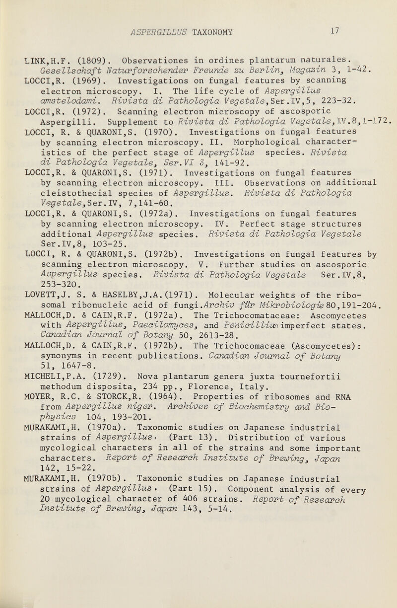 ASPERGILLUS TAXONOMY 17 LINK,H.F. (1809). Observationes in ordines plantarum naturales. Gesellschaft Naturforsehender Freunde zu Berlin^ Magazin 3, 1-42. LOCCIjR. (1969). Investigations on fungal features by scanning electron microscopy. I. The life cycle of Aspergillus amstelodami. Rivista di Pathologia Vegetale,Sex .ТЧ ,5, 223-32. LOCCIjR. (1972). Scanning electron microscopy of ascosporic Aspergilli. Supplement to Rivista di Fathologia Vegetale/Dl HI. LOCCI, R. & QUARONI,S. (1970). Investigations on fungal features by scanning electron microscopy. II. Morphological character¬ istics of the perfect stage of Aspergillus species. Rivista di Fathologia Vegetale^ Ser. VI 3_, 141-92. LOCCI,R. & QUARONI,S. (1971). Investigations on fungal features by scanning electron microscopy. III. Observations on additional cleistothecial species of Aspergillus. Rivista di Fathologia V eg etale ex .ЛЯ, 7,141-60. LOCCI,R. & QUARONI,S. (1972a). Investigations on fungal features by scanning electron microscopy. IV. Perfect stage structures additional Aspergillus species. Rivista di Fathologia Vegetale Ser.IV,8, 103-25. LOCCI, R. & QUARONI,S. (1972b). Investigations on fungal features by scanning electron microscopy. V. Further studies on ascosporic Aspergillus species. Rivista di Fathologia Vegetale Ser.IV,8, 253-320. LOVETT,J. S. & HASELBY,J.A.(1971). Molecular weights of the ribo- somal ribonucleic acid of tungi.,Archiv für Mikrobiologie ЪО,191-20h. MALLOCH,D. & CAIN,R.F. (1972a). The Trichocomataceae: Ascomycetes \iitb. Aspergillus^ Faecilomyces^ and РепгсгХХгш imperfect states. Canadian Journal of Botany 50, 2613-28. MALLOCH,D. & CAIN,R.F. (1972b). The Trichocomaceae (Ascomycetes): synonjmis in recent publications. Canadian Journal of Botany 51, 1647-8. MICHELI,P.A. (1729). Nova plantarum genera juxta tournefortii methodum disposita, 234 pp., Florence, Italy. MOYER, R.C. & STORCK,R. (1964). Properties of ribosomes and RNA from Aspergillus nig er. Archives of Biochemistry and Bio¬ physics 104, 193-201. MURAKAMI,H. (1970a). Taxonomic studies on Japanese industrial strains of Aspergillus t (Part 13). Distribution of various mycological characters in all of the strains and some important characters. Report of Research Institute of Brewing^ Japan 142, 15-22. MURAKAMI,H. (1970b). Taxonomic studies on Japanese industrial strains of Aspergillus • (Part 15). Component analysis of every 20 mycological character of 406 strains. Report of Reseai'ch Institute of Brewing^ Japan 143, 5-14.